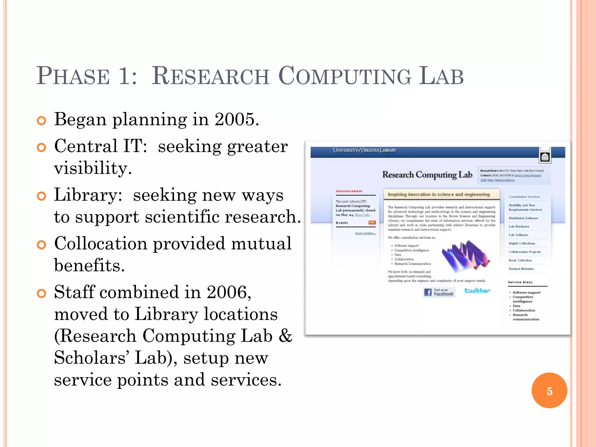 PHASE 1: RESEARCH COMPUTING LAB
   Began planning in 2005.
   Central IT: seeking greater
    visibility.
   Library: seeking new ways
    to support scientific research.
   Collocation provided mutual
    benefits.
   Staff combined in 2006,
    moved to Library locations
    (Research Computing Lab &
    Scholars’ Lab), setup new
    service points and services.
                                      5
 