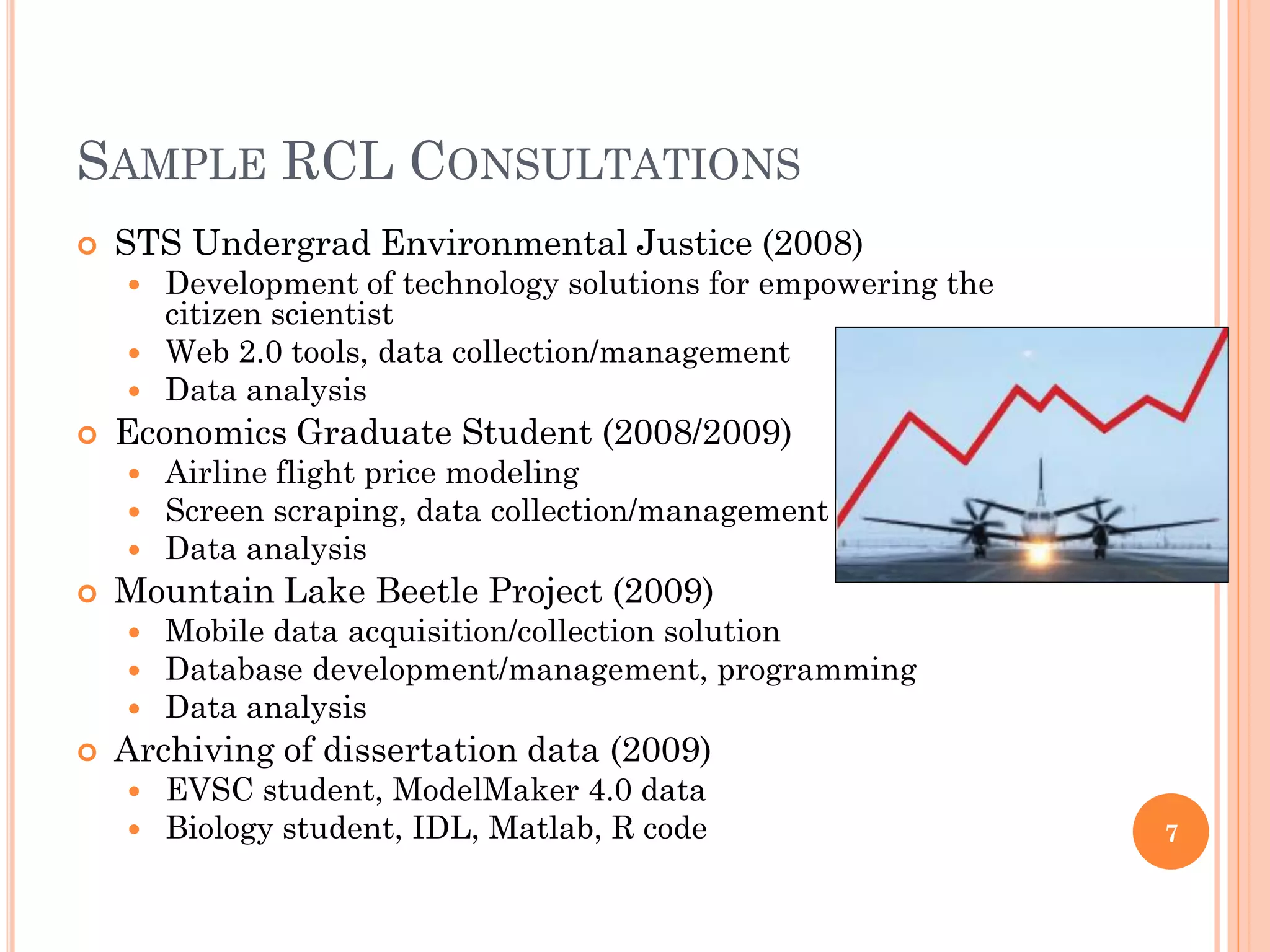 SAMPLE RCL CONSULTATIONS
   STS Undergrad Environmental Justice (2008)
     Development of technology solutions for empowering the
      citizen scientist
     Web 2.0 tools, data collection/management
     Data analysis
   Economics Graduate Student (2008/2009)
     Airline flight price modeling
     Screen scraping, data collection/management
     Data analysis
   Mountain Lake Beetle Project (2009)
     Mobile data acquisition/collection solution
     Database development/management, programming
     Data analysis
   Archiving of dissertation data (2009)
     EVSC student, ModelMaker 4.0 data
     Biology student, IDL, Matlab, R code                     7
 