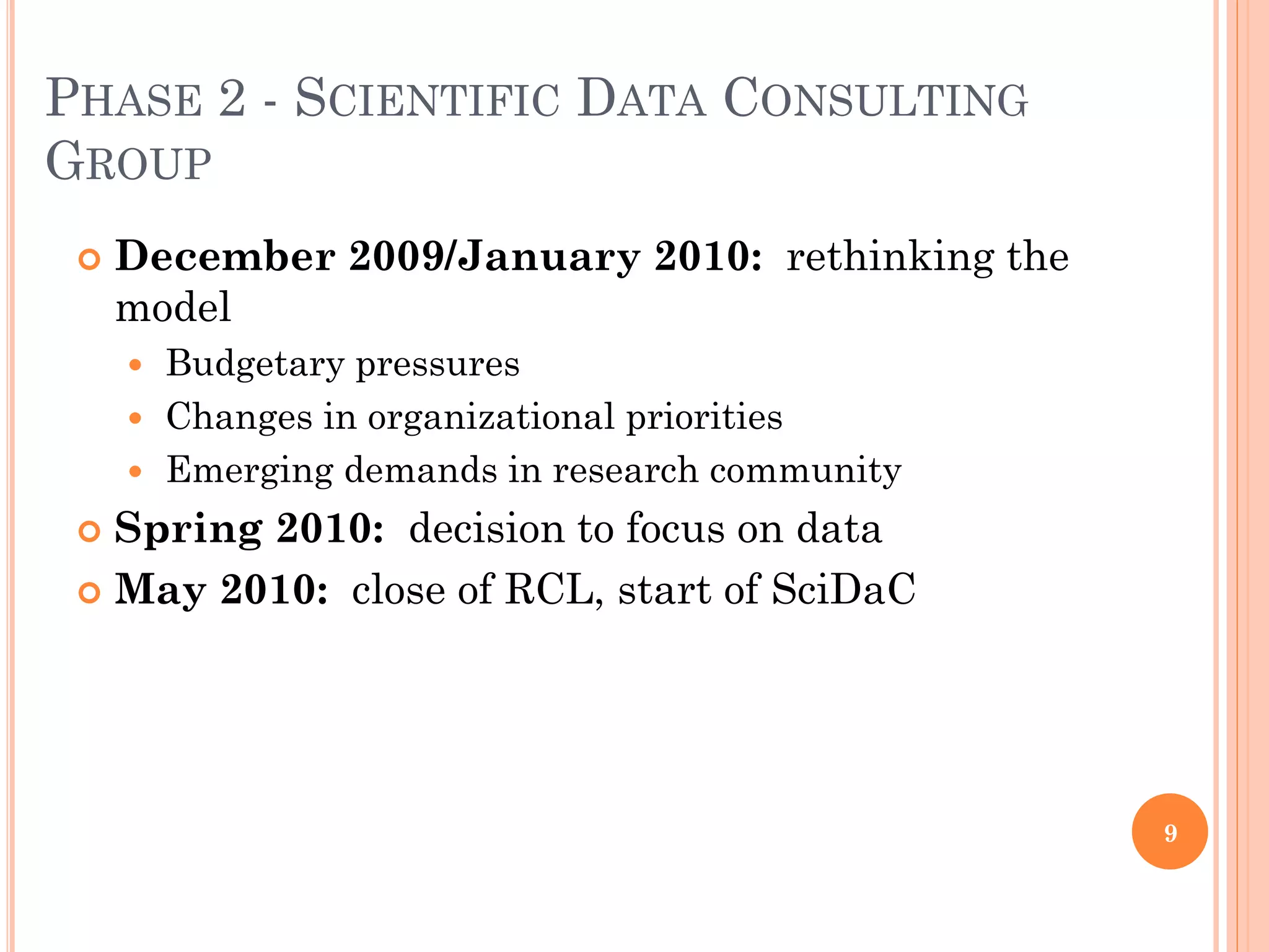 PHASE 2 - SCIENTIFIC DATA CONSULTING
GROUP
    December 2009/January 2010: rethinking the
     model
      Budgetary pressures
      Changes in organizational priorities
      Emerging demands in research community

  Spring 2010: decision to focus on data
  May 2010: close of RCL, start of SciDaC




                                                  9
 