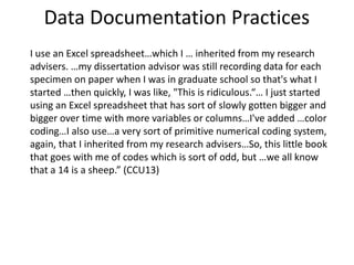 Data Documentation Practices
I use an Excel spreadsheet…which I … inherited from my research
advisers. …my dissertation advisor was still recording data for each
specimen on paper when I was in graduate school so that's what I
started …then quickly, I was like, "This is ridiculous.“… I just started
using an Excel spreadsheet that has sort of slowly gotten bigger and
bigger over time with more variables or columns…I've added …color
coding…I also use…a very sort of primitive numerical coding system,
again, that I inherited from my research advisers…So, this little book
that goes with me of codes which is sort of odd, but …we all know
that a 14 is a sheep.” (CCU13)
 