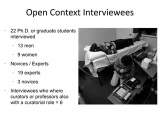 Open Context Interviewees
•
    22 Ph.D. or graduate students
    interviewed
    –
        13 men
    –
        9 women
•
    Novices / Experts
    –
        19 experts
    –
        3 novices
•
    Interviewees who where
    curators or professors also
    with a curatorial role = 6
 