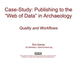 Case-Study: Publishing to the
“Web of Data” in Archaeology

      Quality and Workflows



                              Eric Kansa
                UC Berkeley / OpenContext.org



      Unless otherwise indicated, this work is licensed under a Creative Commons
         Attribution 3.0 License <http://creativecommons.org/licenses/by/3.0/>
 