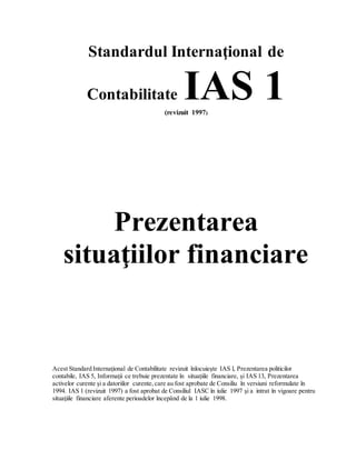 Standardul Internaţional de
Contabilitate IAS 1(revizuit 1997)
Prezentarea
situaţiilor financiare
Acest Standard Internaţional de Contabilitate revizuit înlocuieşte IAS l, Prezentarea politicilor
contabile, IAS 5, Informaţii ce trebuie prezentate în situaţiile financiare, şi IAS 13, Prezentarea
activelor curente şi a datoriilor curente,care au fost aprobate de Consiliu în versiuni reformulate în
1994. IAS 1 (revizuit 1997) a fost aprobat de Consiliul IASC în iulie 1997 şi a intrat în vigoare pentru
situaţiile financiare aferente perioadelor începând de la 1 iulie 1998.
 