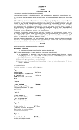 APPENDIX-I
Section-I
PLAN OF EXAMINATION
The competitive examination comprises two successive stages:
(i) Civil Services (Preliminary) Examinations (Objective Type) for the selection of candidates for Main Examination; and
(ii) Civil Services (Main) Examination (Written and Interview) for the selection of candidates for the various services and
posts.
2. The Preliminary Examination will consist of two papers of Objective type (multiple choice questions) and carry a
maximum of 400 marks in the subjects set out in subsection (A) of Section-II. This examination is meant to serve as a
screening test only; the marks obtained in the Preliminary Examination by the candidates who are declared qualified for
admission to the Main Examination will not be counted for determining their final order of merit. The number of candidates
to be admitted to the Main Examination will be about twelve to thirteen times the total approximate number of vacancies to
be filled in the year in the various Services and Posts. Only those candidates who are declared by the Commission to have
qualified in the Preliminary Examination in the year will be eligible for admission to the Main Examination of that year
provided they are otherwise eligible for admission to the Main Examination.
3. Candidates who obtain such minimum qualifying marks in the written part of the Main Examination as may be fixed by
the Commission at their discretion, shall be summoned by them for interview for a Personality Test vide sub-section ‘C’ of
Section-II. Marks obtained in the papers will be counted for ranking. The number of candidates to be summoned for
interview will be about twice the number of vacancies to be filled.
Marks thus obtained by the candidates in the Main Examination (written part as well as interview) would determine their
final ranking. Candidates will be allotted to the various Services keeping in view their ranks in the examination and the
preferences expressed by them for the various Services and Posts.
Section-II
Scheme and subjects for the Preliminary and Main Examinations
A. Preliminary Examination
The Examination shall comprise two compulsory papers of 200 marks each.
NOTE (i) Both the question papers will be of the objective type (multiple choice questions).
(ii) The question papers will be set both in Hindi and English. However, questions relating to English Language
Comprehension skills of Class X level will be tested through passages from English Language only without
providing Hindi translation thereof in the question paper.
(iii) Details of the syllabi are indicated in Part A of Section III.
(iv) Each paper will be of two hours duration. Blind candidates will however; be allowed an extra time of twenty
minutes at each paper.
B. Main Examination
The written examination will consist of the following papers:
Paper-I
Section 1 Essay 200 Marks
Section 2 English Comprehension
& English Précis 100 Marks
(Of Matriculation/ Xth standard
level)
Paper-II
General Studies–I 250Marks
(Indian Heritage and Culture,
History and Geography of the World
and Society)
Paper-III
General Studies –II 250 Marks
(Governance, Constitution,
Polity, Social Justice and
International relations)
Paper-IV
General Studies –III 250 Marks
(Technology, Economic Development,
Bio-diversity, Environment, Security
and Disaster Management)
Paper-V
General Studies –IV 250 Marks
(Ethics, Integrity and Aptitude)
 