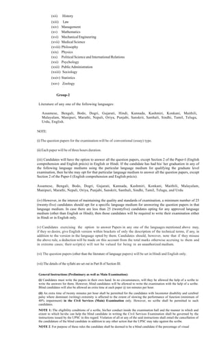 (xii) History
(xiii) Law
(xiv) Management
(xv) Mathematics
(xvi) MechanicalEngineering
(xvii) Medical Science
(xviii) Philosophy
(xix) Physics
(xx) Political Science and International Relations
(xxi) Psychology
(xxii) PublicAdministration
(xxiii) Sociology
(xxiv) Statistics
(xxv) Zoology
Group-2
Literature of any one of the following languages:
Assamese, Bengali, Bodo, Dogri, Gujarati, Hindi, Kannada, Kashmiri, Konkani, Maithili,
Malayalam, Manipuri, Marathi, Nepali, Oriya, Punjabi, Sanskrit, Santhali, Sindhi, Tamil, Telugu,
Urdu, English.
NOTE:
(i)The question papers for the examination will be of conventional (essay) type.
(ii)Each paper will be of three hours duration.
(iii) Candidates will have the option to answer all the question papers, except Section 2 of the Paper-I (English
comprehension and English précis) in English or Hindi. If the candidate has had his/ her graduation in any of
the following language mediums using the particular language medium for qualifying the graduate level
examination, then he/she may opt for that particular language medium to answer all the question papers, except
Section 2 of the Paper-I (English comprehension and English précis).
Assamese, Bengali, Bodo, Dogri, Gujarati, Kannada, Kashmiri, Konkani, Maithili, Malayalam,
Manipuri, Marathi, Nepali, Oriya, Punjabi, Sanskrit, Santhali, Sindhi, Tamil, Telugu, and Urdu
(iv) However, in the interest of maintaining the quality and standards of examination, a minimum number of 25
(twenty-five) candidates should opt for a specific language medium for answering the question papers in that
language medium. In case there are less than 25 (twentyfive) candidates opting for any approved language
medium (other than English or Hindi), then those candidates will be required to write their examination either
in Hindi or in English only.
(v) Candidates exercising the option to answer Papers in any one of the languages mentioned above may,
if they so desire, give English version within brackets of only the description of the technical terms, if any, in
addition to the version in the language opted by them. Candidates should, however, note that if they misuse
the above rule, a deduction will be made on this account from the total marks otherwise accruing to them and
in extreme cases; their script(s) will not be valued for being in an unauthorized medium.
(vi) The question papers (other than the literature of language papers) will be set in Hindi and English only.
(vii) The details of the syllabi are set out in Part B of Section III.
General Instructions (Preliminary as well as Main Examination):
(i) Candidates must write the papers in their own hand. In no circumstances, will they be allowed the help of a scribe to
write the answers for them. However, blind candidates will be allowed to write the examination with the help of a scribe.
Blind candidates will also be allowed an extra time at each paper @ ten minutes per hour.
(ii) An extra time of twenty minutes per hour shall be permitted for the candidates with locomotor disability and cerebral
palsy where dominant (writing) extremity is affected to the extent of slowing the performance of function (minimum of
40% impairment) in the Civil Services (Main) Examination only. However, no scribe shall be permitted to such
candidates.
NOTE 1: The eligibility conditions of a scribe, his/her conduct inside the examination hall and the manner in which and
extent to which he/she can help the blind candidate in writing the Civil Services Examination shall be governed by the
instructions issued by the UPSC in this regard. Violation of all or any of the said instructions shall entail the cancellation of
the candidature of the blind candidate in addition to any other action that the UPSC may take against the scribe.
NOTE 2: For purpose of these rules the candidate shall be deemed to be a blind candidate if the percentage of visual
 
