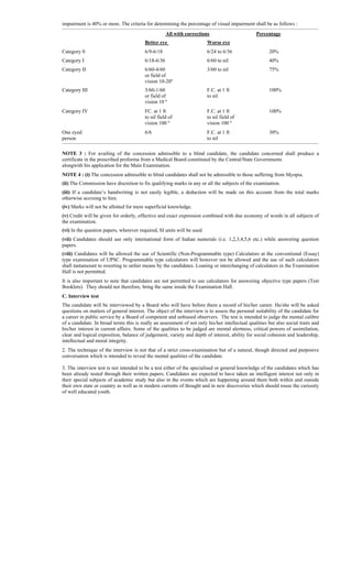 impairment is 40% or more. The criteria for determining the percentage of visual impairment shall be as follows :
-------------------------------------------------------------------------------------------------------------------------------------------------------------------------------------------------------------------------------
All with corrections Percentage
Better eye Worse eye
Category 0 6/9-6/18 6/24 to 6/36 20%
Category I 6/18-6/36 6/60 to nil 40%
Category II 6/60-4/60 3/60 to nil 75%
or field of
vision 10-20º
Category III 3/60-1/60 F.C. at 1 ft 100%
or field of to nil
vision 10 º
Category IV FC. at 1 ft F.C. at 1 ft 100%
to nil field of to nil field of
vision 100 º vision 100 º
One eyed 6/6 F.C. at 1 ft 30%
person to nil
-------------------------------------------------------------------------------------------------------------------------------------------------------------------------------------------------------------------------------
NOTE 3 : For availing of the concession admissible to a blind candidate, the candidate concerned shall produce a
certificate in the prescribed proforma from a Medical Board constituted by the Central/State Governments
alongwith his application for the Main Examination.
NOTE 4 : (i) The concession admissible to blind candidates shall not be admissible to those suffering from Myopia.
(ii) The Commission have discretion to fix qualifying marks in any or all the subjects of the examination.
(iii) If a candidate’s handwriting is not easily legible, a deduction will be made on this account from the total marks
otherwise accruing to him.
(iv) Marks will not be allotted for mere superficial knowledge.
(v) Credit will be given for orderly, effective and exact expression combined with due economy of words in all subjects of
the examination.
(vi) In the question papers, wherever required, SI units will be used.
(vii) Candidates should use only international form of Indian numerals (i.e. 1,2,3,4,5,6 etc.) while answering question
papers.
(viii) Candidates will be allowed the use of Scientific (Non-Programmable type) Calculators at the conventional (Essay)
type examination of UPSC. Programmable type calculators will however not be allowed and the use of such calculators
shall tantamount to resorting to unfair means by the candidates. Loaning or interchanging of calculators in the Examination
Hall is not permitted.
It is also important to note that candidates are not permitted to use calculators for answering objective type papers (Test
Booklets). They should not therefore, bring the same inside the Examination Hall.
C. Interview test
The candidate will be interviewed by a Board who will have before them a record of his/her career. He/she will be asked
questions on matters of general interest. The object of the interview is to assess the personal suitability of the candidate for
a career in public service by a Board of competent and unbiased observers. The test is intended to judge the mental calibre
of a candidate. In broad terms this is really an assessment of not only his/her intellectual qualities but also social traits and
his/her interest in current affairs. Some of the qualities to be judged are mental alertness, critical powers of assimilation,
clear and logical exposition, balance of judgement, variety and depth of interest, ability for social cohesion and leadership,
intellectual and moral integrity.
2. The technique of the interview is not that of a strict cross-examination but of a natural, though directed and purposive
conversation which is intended to reveal the mental qualities of the candidate.
3. The interview test is not intended to be a test either of the specialised or general knowledge of the candidates which has
been already tested through their written papers. Candidates are expected to have taken an intelligent interest not only in
their special subjects of academic study but also in the events which are happening around them both within and outside
their own state or country as well as in modern currents of thought and in new discoveries which should rouse the curiosity
of well educated youth.
 