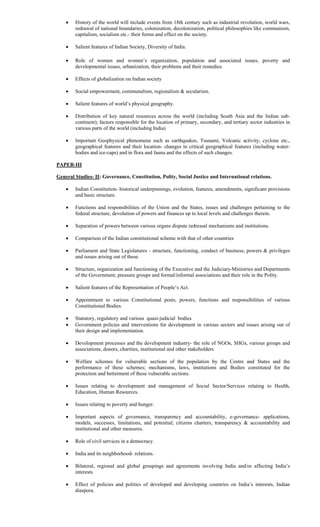  History of the world will include events from 18th century such as industrial revolution, world wars,
redrawal of national boundaries, colonization, decolonization, political philosophies like communism,
capitalism, socialism etc.- their forms and effect on the society.
 Salient features of Indian Society, Diversity of India.
 
 Role of women and women’s organization, population and associated issues, poverty and
developmental issues, urbanization, their problems and their remedies.
 Effects of globalization on Indian society
 Social empowerment, communalism, regionalism & secularism.
 Salient features of world’s physical geography.
 Distribution of key natural resources across the world (including South Asia and the Indian sub-
continent); factors responsible for the location of primary, secondary, and tertiary sector industries in
various parts of the world (including India)
 Important Geophysical phenomena such as earthquakes, Tsunami, Volcanic activity, cyclone etc.,
geographical features and their location- changes in critical geographical features (including water-
bodies and ice-caps) and in flora and fauna and the effects of such changes.
PAPER-III
General Studies- II: Governance, Constitution, Polity, Social Justice and International relations.
 Indian Constitution- historical underpinnings, evolution, features, amendments, significant provisions
and basic structure.
 Functions and responsibilities of the Union and the States, issues and challenges pertaining to the
federal structure, devolution of powers and finances up to local levels and challenges therein.
 Separation of powers between various organs dispute redressal mechanisms and institutions.
 Comparison of the Indian constitutional scheme with that of other countries
 Parliament and State Legislatures - structure, functioning, conduct of business, powers & privileges
and issues arising out of these.
 Structure, organization and functioning of the Executive and the Judiciary Ministries and Departments
of the Government; pressure groups and formal/informal associations and their role in the Polity.
 Salient features of the Representation of People’s Act.
 Appointment to various Constitutional posts, powers, functions and responsibilities of various
Constitutional Bodies.
 Statutory, regulatory and various quasi-judicial bodies
 Government policies and interventions for development in various sectors and issues arising out of
their design and implementation.
 Development processes and the development industry- the role of NGOs, SHGs, various groups and
associations, donors, charities, institutional and other stakeholders
 Welfare schemes for vulnerable sections of the population by the Centre and States and the
performance of these schemes; mechanisms, laws, institutions and Bodies constituted for the
protection and betterment of these vulnerable sections.
 Issues relating to development and management of Social Sector/Services relating to Health,
Education, Human Resources.
 Issues relating to poverty and hunger.
 Important aspects of governance, transparency and accountability, e-governance- applications,
models, successes, limitations, and potential; citizens charters, transparency & accountability and
institutional and other measures.
 Role of civil services in a democracy.
 India and its neighborhood- relations.
 Bilateral, regional and global groupings and agreements involving India and/or affecting India’s
interests
 Effect of policies and politics of developed and developing countries on India’s interests, Indian
diaspora.
 
