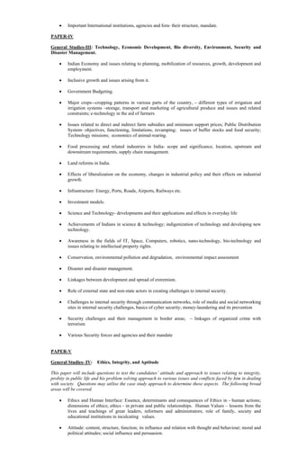  Important International institutions, agencies and fora- their structure, mandate.
PAPER-IV
General Studies-III: Technology, Economic Development, Bio diversity, Environment, Security and
Disaster Management.
 Indian Economy and issues relating to planning, mobilization of resources, growth, development and
employment.
 Inclusive growth and issues arising from it.
 Government Budgeting.
 Major crops cropping patterns in various parts of the country, different types of irrigation and
irrigation systems storage, transport and marketing of agricultural produce and issues and related
constraints; e-technology in the aid of farmers
 Issues related to direct and indirect farm subsidies and minimum support prices; Public Distribution
System- objectives, functioning, limitations, revamping; issues of buffer stocks and food security;
Technology missions; economics of animal-rearing.
 Food processing and related industries in India- scope and significance, location, upstream and
downstream requirements, supply chain management.
 Land reforms in India.
 Effects of liberalization on the economy, changes in industrial policy and their effects on industrial
growth.
 Infrastructure: Energy, Ports, Roads, Airports, Railways etc.
 Investment models.
 Science and Technology- developments and their applications and effects in everyday life
 Achievements of Indians in science & technology; indigenization of technology and developing new
technology.
 Awareness in the fields of IT, Space, Computers, robotics, nano-technology, bio-technology and
issues relating to intellectual property rights.
 Conservation, environmental pollution and degradation, environmental impact assessment
 Disaster and disaster management.
 Linkages between development and spread of extremism.
 Role of external state and non-state actors in creating challenges to internal security.
 Challenges to internal security through communication networks, role of media and social networking
sites in internal security challenges, basics of cyber security; money-laundering and its prevention
 Security challenges and their management in border areas; linkages of organized crime with
terrorism
 Various Security forces and agencies and their mandate
PAPER-V
General Studies- IV: Ethics, Integrity, and Aptitude
This paper will include questions to test the candidates’ attitude and approach to issues relating to integrity,
probity in public life and his problem solving approach to various issues and conflicts faced by him in dealing
with society. Questions may utilise the case study approach to determine these aspects. The following broad
areas will be covered.
 Ethics and Human Interface: Essence, determinants and consequences of Ethics in human actions;
dimensions of ethics; ethics in private and public relationships. Human Values – lessons from the
lives and teachings of great leaders, reformers and administrators; role of family, society and
educational institutions in inculcating values.
 Attitude: content, structure, function; its influence and relation with thought and behaviour; moral and
political attitudes; social influence and persuasion.
 