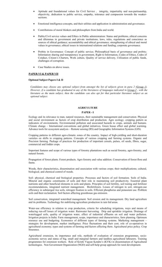  Aptitude and foundational values for Civil Service , integrity, impartiality and non-partisanship,
objectivity, dedication to public service, empathy, tolerance and compassion towards the weaker-
sections.
 Emotional intelligence-concepts, and their utilities and application in administration and governance.
 Contributions of moral thinkers and philosophers from India and world.
 Public/Civil service values and Ethics in Public administration: Status and problems; ethical concerns
and dilemmas in government and private institutions; laws, rules, regulations and conscience as
sources of ethical guidance; accountability and ethical governance; strengthening of ethical and moral
values in governance; ethical issues in international relations and funding; corporate governance.
 Probity in Governance: Concept of public service; Philosophical basis of governance and probity;
Information sharing and transparency in government, Right to Information, Codes of Ethics, Codes of
Conduct, Citizen’s Charters, Work culture, Quality of service delivery, Utilization of public funds,
challenges of corruption.
 Case Studies on above issues.
PAPER-VI & PAPER VII
Optional Subject Papers I & II
Candidates may choose any optional subject from amongst the list of subjects given in para 2 (Group 1).
However, if a candidate has graduated in any of the literatures of languages indicated in Group-2 , with the
literature as the main subject, then the candidate can also opt for that particular literature subject as an
optional subject.
AGRICULTURE
PAPER - I
Ecology and its relevance to man, natural resources, their sustainable management and conservation. Physical
and social environment as factors of crop distribution and production. Agro ecology; cropping pattern as
indicators of environments. Environmental pollution and associated hazards to crops, animals and humans.
Climate change – International conventions and global initiatives. Green house effect and global warming.
Advance tools for ecosystem analysis – Remote sensing (RS) and Geographic Information Systems (GIS).
Cropping patterns in different agro-climatic zones of the country. Impact of high-yielding and short-duration
varieties on shifts in cropping patterns. Concepts of various cropping and farming systems. Organic and
Precision farming. Package of practices for production of important cereals, pulses, oil seeds, fibres, sugar,
commercial and fodder crops.
Important features and scope of various types of forestry plantations such as social forestry, agro-forestry, and
natural forests.
Propagation of forest plants. Forest products. Agro forestry and value addition. Conservation of forest flora and
fauna.
Weeds, their characteristics, dissemination and association with various crops; their multiplications; cultural,
biological, and chemical control of weeds.
Soil- physical, chemical and biological properties. Processes and factors of soil formation. Soils of India.
Mineral and organic constituents of soils and their role in maintaining soil productivity. Essential plant
nutrients and other beneficial elements in soils and plants. Principles of soil fertility, soil testing and fertilizer
recommendations, integrated nutrient management. Biofertilizers. Losses of nitrogen in soil, nitrogen-use
efficiency in submerged rice soils, nitrogen fixation in soils. Efficient phosphorus and potassium use. Problem
soils and their reclamation. Soil factors affecting greenhouse gas emission.
Soil conservation, integrated watershed management. Soil erosion and its management. Dry land agriculture
and its problems. Technology for stabilizing agriculture production in rain fed areas.
Water-use efficiency in relation to crop production, criteria for scheduling irrigations, ways and means of
reducing run-off losses of irrigation water. Rainwater harvesting. Drip and sprinkler irrigation. Drainage of
waterlogged soils, quality of irrigation water, effect of industrial effluents on soil and water pollution.
Irrigation projects in India. Farm management, scope, importance and characteristics, farm planning. Optimum
resource use and budgeting. Economics of different types of farming systems. Marketing management –
strategies for development, market intelligence. Price fluctuations and their cost; role of co-operatives in
agricultural economy; types and systems of farming and factors affecting them. Agricultural price policy. Crop
Insurance.
Agricultural extension, its importance and role, methods of evaluation of extension programmes, socio-
economic survey and status of big, small and marginal farmers and landless agricultural labourers. Training
programmes for extension workers. Role of Krishi Vigyan Kendra’s (KVK) in dissemination of Agricultural
technologies. Non Government Organization (NGO) and self-help group approach for rural development.
 