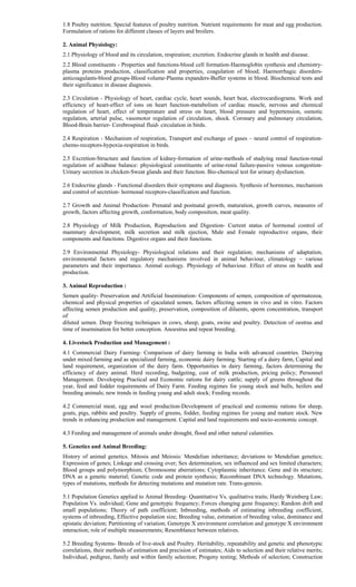 1.8 Poultry nutrition. Special features of poultry nutrition. Nutrient requirements for meat and egg production.
Formulation of rations for different classes of layers and broilers.
2. Animal Physiology:
2.1 Physiology of blood and its circulation, respiration; excretion. Endocrine glands in health and disease.
2.2 Blood constituents - Properties and functions-blood cell formation-Haemoglobin synthesis and chemistry-
plasma proteins production, classification and properties, coagulation of blood; Haemorrhagic disorders-
anticoagulants-blood groups-Blood volume-Plasma expanders-Buffer systems in blood. Biochemical tests and
their significance in disease diagnosis.
2.3 Circulation - Physiology of heart, cardiac cycle, heart sounds, heart beat, electrocardiograms. Work and
efficiency of heart-effect of ions on heart function-metabolism of cardiac muscle, nervous and chemical
regulation of heart, effect of temperature and stress on heart, blood pressure and hypertension, osmotic
regulation, arterial pulse, vasomotor regulation of circulation, shock. Coronary and pulmonary circulation,
Blood-Brain barrier- Cerebrospinal fluid- circulation in birds.
2.4 Respiration - Mechanism of respiration, Transport and exchange of gases – neural control of respiration-
chemo-receptors-hypoxia-respiration in birds.
2.5 Excretion-Structure and function of kidney-formation of urine-methods of studying renal function-renal
regulation of acidbase balance: physiological constituents of urine-renal failure-passive venous congestion-
Urinary secretion in chicken-Sweat glands and their function. Bio-chemical test for urinary dysfunction.
2.6 Endocrine glands - Functional disorders their symptoms and diagnosis. Synthesis of hormones, mechanism
and control of secretion- hormonal receptors-classification and function.
2.7 Growth and Animal Production- Prenatal and postnatal growth, maturation, growth curves, measures of
growth, factors affecting growth, conformation, body composition, meat quality.
2.8 Physiology of Milk Production, Reproduction and Digestion- Current status of hormonal control of
mammary development, milk secretion and milk ejection, Male and Female reproductive organs, their
components and functions. Digestive organs and their functions.
2.9 Environmental Physiology- Physiological relations and their regulation; mechanisms of adaptation,
environmental factors and regulatory mechanisms involved in animal behaviour, climatology – various
parameters and their importance. Animal ecology. Physiology of behaviour. Effect of stress on health and
production.
3. Animal Reproduction :
Semen quality- Preservation and Artificial Insemination- Components of semen, composition of spermatozoa,
chemical and physical properties of ejaculated semen, factors affecting semen in vivo and in vitro. Factors
affecting semen production and quality, preservation, composition of diluents, sperm concentration, transport
of
diluted semen. Deep freezing techniques in cows, sheep, goats, swine and poultry. Detection of oestrus and
time of insemination for better conception. Anoestrus and repeat breeding.
4. Livestock Production and Management :
4.1 Commercial Dairy Farming- Comparison of dairy farming in India with advanced countries. Dairying
under mixed farming and as specialized farming, economic dairy farming. Starting of a dairy farm, Capital and
land requirement, organization of the dairy farm. Opportunities in dairy farming, factors determining the
efficiency of dairy animal. Herd recording, budgeting, cost of milk production, pricing policy; Personnel
Management. Developing Practical and Economic rations for dairy cattle; supply of greens throughout the
year, feed and fodder requirements of Dairy Farm. Feeding regimes for young stock and bulls, heifers and
breeding animals; new trends in feeding young and adult stock; Feeding records.
4.2 Commercial meat, egg and wool production-Development of practical and economic rations for sheep,
goats, pigs, rabbits and poultry. Supply of greens, fodder, feeding regimes for young and mature stock. New
trends in enhancing production and management. Capital and land requirements and socio-economic concept.
4.3 Feeding and management of animals under drought, flood and other natural calamities.
5. Genetics and Animal Breeding:
History of animal genetics. Mitosis and Meiosis: Mendelian inheritance; deviations to Mendelian genetics;
Expression of genes; Linkage and crossing over; Sex determination, sex influenced and sex limited characters;
Blood groups and polymorphism; Chromosome aberrations; Cytoplasmic inheritance. Gene and its structure;
DNA as a genetic material; Genetic code and protein synthesis; Recombinant DNA technology. Mutations,
types of mutations, methods for detecting mutations and mutation rate. Trans-genesis.
5.1 Population Genetics applied to Animal Breeding- Quantitative Vs. qualitative traits; Hardy Weinberg Law;
Population Vs. individual; Gene and genotypic frequency; Forces changing gene frequency; Random drift and
small populations; Theory of path coefficient; Inbreeding, methods of estimating inbreeding coefficient,
systems of inbreeding, Effective population size; Breeding value, estimation of breeding value, dominance and
epistatic deviation; Partitioning of variation; Genotype X environment correlation and genotype X environment
interaction; role of multiple measurements; Resemblance between relatives.
5.2 Breeding Systems- Breeds of live-stock and Poultry. Heritability, repeatability and genetic and phenotypic
correlations, their methods of estimation and precision of estimates; Aids to selection and their relative merits;
Individual, pedigree, family and within family selection; Progeny testing; Methods of selection; Construction
 