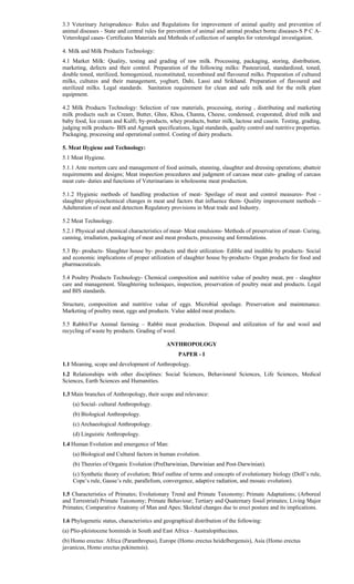 3.3 Veterinary Jurisprudence- Rules and Regulations for improvement of animal quality and prevention of
animal diseases - State and central rules for prevention of animal and animal product borne diseases-S P C A-
Veterolegal cases- Certificates Materials and Methods of collection of samples for veterolegal investigation.
4. Milk and Milk Products Technology:
4.1 Market Milk: Quality, testing and grading of raw milk. Processing, packaging, storing, distribution,
marketing, defects and their control. Preparation of the following milks: Pasteurized, standardized, toned,
double toned, sterilized, homogenized, reconstituted, recombined and flavoured milks. Preparation of cultured
milks, cultures and their management, yoghurt, Dahi, Lassi and Srikhand. Preparation of flavoured and
sterilized milks. Legal standards. Sanitation requirement for clean and safe milk and for the milk plant
equipment.
4.2 Milk Products Technology: Selection of raw materials, processing, storing , distributing and marketing
milk products such as Cream, Butter, Ghee, Khoa, Channa, Cheese, condensed, evaporated, dried milk and
baby food, Ice cream and Kulfi; by-products, whey products, butter milk, lactose and casein. Testing, grading,
judging milk products- BIS and Agmark specifications, legal standards, quality control and nutritive properties.
Packaging, processing and operational control. Costing of dairy products.
5. Meat Hygiene and Technology:
5.1 Meat Hygiene.
5.1.1 Ante mortem care and management of food animals, stunning, slaughter and dressing operations; abattoir
requirements and designs; Meat inspection procedures and judgment of carcass meat cuts- grading of carcass
meat cuts- duties and functions of Veterinarians in wholesome meat production.
5.1.2 Hygienic methods of handling production of meat- Spoilage of meat and control measures- Post -
slaughter physicochemical changes in meat and factors that influence them- Quality improvement methods –
Adulteration of meat and detection Regulatory provisions in Meat trade and Industry.
5.2 Meat Technology.
5.2.1 Physical and chemical characteristics of meat- Meat emulsions- Methods of preservation of meat- Curing,
canning, irradiation, packaging of meat and meat products, processing and formulations.
5.3 By- products- Slaughter house by- products and their utilization- Edible and inedible by products- Social
and economic implications of proper utilization of slaughter house by-products- Organ products for food and
pharmaceuticals.
5.4 Poultry Products Technology- Chemical composition and nutritive value of poultry meat, pre - slaughter
care and management. Slaughtering techniques, inspection, preservation of poultry meat and products. Legal
and BIS standards.
Structure, composition and nutritive value of eggs. Microbial spoilage. Preservation and maintenance.
Marketing of poultry meat, eggs and products. Value added meat products.
5.5 Rabbit/Fur Animal farming – Rabbit meat production. Disposal and utilization of fur and wool and
recycling of waste by products. Grading of wool.
ANTHROPOLOGY
PAPER - I
1.1 Meaning, scope and development of Anthropology.
1.2 Relationships with other disciplines: Social Sciences, Behavioural Sciences, Life Sciences, Medical
Sciences, Earth Sciences and Humanities.
1.3 Main branches of Anthropology, their scope and relevance:
(a) Social- cultural Anthropology.
(b) Biological Anthropology.
(c) Archaeological Anthropology.
(d) Linguistic Anthropology.
1.4 Human Evolution and emergence of Man:
(a) Biological and Cultural factors in human evolution.
(b) Theories of Organic Evolution (PreDarwinian, Darwinian and Post-Darwinian).
(c) Synthetic theory of evolution; Brief outline of terms and concepts of evolutionary biology (Doll’s rule,
Cope’s rule, Gause’s rule, parallelism, convergence, adaptive radiation, and mosaic evolution).
1.5 Characteristics of Primates; Evolutionary Trend and Primate Taxonomy; Primate Adaptations; (Arboreal
and Terrestrial) Primate Taxonomy; Primate Behaviour; Tertiary and Quaternary fossil primates; Living Major
Primates; Comparative Anatomy of Man and Apes; Skeletal changes due to erect posture and its implications.
1.6 Phylogenetic status, characteristics and geographical distribution of the following:
(a) Plio-pleistocene hominids in South and East Africa - Australopithecines.
(b) Homo erectus: Africa (Paranthropus), Europe (Homo erectus heidelbergensis), Asia (Homo erectus
javanicus, Homo erectus pekinensis).
 