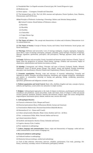 (c) Neanderthal Man- La-Chapelle-auxsaints (Classical type), Mt. Carmel (Progressive type).
(d) Rhodesian man.
(e) Homo sapiens — Cromagnon, Grimaldi and Chancelede.
1.7 The biological basis of life: The Cell, DNA structure and replication, Protein Synthesis, Gene, Mutation,
Chromosomes, and Cell Division.
1.8 (a) Principles of Prehistoric Archaeology. Chronology: Relative and Absolute Dating methods.
(b) Cultural Evolution- Broad Outlines of Prehistoric cultures:
(i) Paleolithic
(ii) Mesolithic
(iii) Neolithic
(iv) Chalcolithic
(v) Copper-Bronze Age
(vi) Iron Age
2.1 The Nature of Culture : The concept and characteristics of culture and civilization; Ethnocentrism vis-à-
vis cultural Relativism.
2.2 The Nature of Society: Concept of Society; Society and Culture; Social Institutions; Social groups; and
Social stratification.
2.3 Marriage: Definition and universality; Laws of marriage (endogamy, exogamy, hypergamy, hypogamy,
incest taboo); Types of marriage (monogamy, polygamy, polyandry, group marriage). Functions of marriage;
Marriage regulations (preferential, prescriptive and proscriptive); Marriage payments (bride wealth and
dowry).
2.4 Family: Definition and universality; Family, household and domestic groups; functions of family; Types of
family (from the perspectives of structure, blood relation, marriage, residence and succession); Impact of
urbanization, industrialization and feminist movements on family.
2.5 Kinship: Consanguinity and Affinity; Principles and types of descent (Unilineal, Double, Bilateral,
Ambilineal); Forms of descent groups (lineage, clan, phratry, moiety and kindred); Kinship terminology
(descriptive and classificatory); Descent, Filiation and Complimentary Filiation; Descent and Alliance.
3. Economic organization: Meaning, scope and relevance of economic anthropology; Formalist and
Substantivist debate; Principles governing production, distribution and exchange (reciprocity, redistribution
and market), in communities, subsisting on hunting and gathering, fishing, swiddening, pastoralism,
horticulture, and
agriculture; globalization and indigenous economic systems.
4. Political organization and Social Control: Band, tribe, chiefdom, kingdom and state; concepts of power,
authority and legitimacy; social control, law and justice in simple societies.
5. Religion: Anthropological approaches to the study of religion (evolutionary, psychological and functional);
monotheism and polytheism; sacred and profane; myths and rituals; forms of religion in tribal and peasant
societies (animism, animatism, fetishism, naturism and totemism); religion, magic and science distinguished;
magicoreligious functionaries (priest, shaman, medicine man, sorcerer and witch).
6. Anthropological theories:
(a) Classical evolutionism (Tylor, Morgan and Frazer)
(b) Historical particularism (Boas); Diffusionism (British, German and American)
(c) Functionalism (Malinowski); Structural-functionlism (Radcliffe-Brown)
(d) Structuralism (L’evi - Strauss and E.Leach)
(e) Culture and personality (Benedict, Mead, Linton, Kardiner and Cora – du Bois).
(f) Neo - evolutionism (Childe, White, Steward, Sahlins and Service)
(g) Cultural materialism (Harris)
(h) Symbolic and interpretive theories (Turner, Schneider and Geertz)
(i) Cognitive theories (Tyler, Conklin)
(j) Post- modernism in anthropology
7. Culture, language and communication: Nature, origin and characteristics of language; verbal and non-
verbal communication; social context of language use.
8. Research methods in anthropology:
(a) Fieldwork tradition in anthropology
(b) Distinction between technique, method and methodology
(c) Tools of data collection: observation, interview, schedules, questionnaire, Case study, genealogy, life-
history, oral history, secondary sources of information, participatory methods.
 