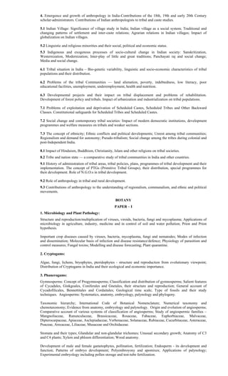 4. Emergence and growth of anthropology in India-Contributions of the 18th, 19th and early 20th Century
scholar-administrators. Contributions of Indian anthropologists to tribal and caste studies.
5.1 Indian Village: Significance of village study in India; Indian village as a social system; Traditional and
changing patterns of settlement and inter-caste relations; Agrarian relations in Indian villages; Impact of
globalization on Indian villages.
5.2 Linguistic and religious minorities and their social, political and economic status.
5.3 Indigenous and exogenous processes of socio-cultural change in Indian society: Sanskritization,
Westernization, Modernization; Inter-play of little and great traditions; Panchayati raj and social change;
Media and social change.
6.1 Tribal situation in India – Bio-genetic variability, linguistic and socio-economic characteristics of tribal
populations and their distribution.
6.2 Problems of the tribal Communities — land alienation, poverty, indebtedness, low literacy, poor
educational facilities, unemployment, underemployment, health and nutrition.
6.3 Developmental projects and their impact on tribal displacement and problems of rehabilitation.
Development of forest policy and tribals. Impact of urbanization and industrialization on tribal populations.
7.1 Problems of exploitation and deprivation of Scheduled Castes, Scheduled Tribes and Other Backward
Classes. Constitutional safeguards for Scheduled Tribes and Scheduled Castes.
7.2 Social change and contemporary tribal societies: Impact of modern democratic institutions, development
programmes and welfare measures on tribals and weaker sections.
7.3 The concept of ethnicity; Ethnic conflicts and political developments; Unrest among tribal communities;
Regionalism and demand for autonomy; Pseudo-tribalism; Social change among the tribes during colonial and
post-Independent India.
8.1 Impact of Hinduism, Buddhism, Christianity, Islam and other religions on tribal societies.
8.2 Tribe and nation state — a comparative study of tribal communities in India and other countries.
9.1 History of administration of tribal areas, tribal policies, plans, programmes of tribal development and their
implementation. The concept of PTGs (Primitive Tribal Groups), their distribution, special programmes for
their development. Role of N.G.O.s in tribal development.
9.2 Role of anthropology in tribal and rural development.
9.3 Contributions of anthropology to the understanding of regionalism, communalism, and ethnic and political
movements.
BOTANY
PAPER – I
1. Microbiology and Plant Pathology:
Structure and reproduction/multiplication of viruses, viroids, bacteria, fungi and mycoplasma; Applications of
microbiology in agriculture, industry, medicine and in control of soil and water pollution; Prion and Prion
hypothesis.
Important crop diseases caused by viruses, bacteria, mycoplasma, fungi and nematodes; Modes of infection
and dissemination; Molecular basis of infection and disease resistance/defence; Physiology of parasitism and
control measures; Fungal toxins; Modelling and disease forecasting; Plant quarantine.
2. Cryptogams:
Algae, fungi, lichens, bryophytes, pteridophytes - structure and reproduction from evolutionary viewpoint;
Distribution of Cryptogams in India and their ecological and economic importance.
3. Phanerogams:
Gymnosperms: Concept of Progymnosperms; Classification and distribution of gymnosperms; Salient features
of Cycadales, Ginkgoales, Coniferales and Gnetales, their structure and reproduction; General account of
Cycadofilicales, Bennettitales and Cordaitales; Geological time scale; Type of fossils and their study
techniques. Angiosperms: Systematics, anatomy, embryology, palynology and phylogeny.
Taxonomic hierarchy; International Code of Botanical Nomenclature; Numerical taxonomy and
chemotaxonomy; Evidence from anatomy, embryology and palynology. Origin and evolution of angiosperms;
Comparative account of various systems of classification of angiosperms; Study of angiospermic families –
Mangnoliaceae, Ranunculaceae, Brassicaceae, Rosaceae, Fabaceae, Euphorbiaceae, Malvaceae,
Dipterocarpaceae, Apiaceae, Asclepiadaceae, Verbenaceae, Solanaceae, Rubiaceae, Cucurbitaceae, Asteraceae,
Poaceae, Arecaceae, Liliaceae, Musaceae and Orchidaceae.
Stomata and their types; Glandular and non-glandular trichomes; Unusual secondary growth; Anatomy of C3
and C4 plants; Xylem and phloem differentiation; Wood anatomy.
Development of male and female gametophytes, pollination, fertilization; Endosperm - its development and
function; Patterns of embryo development; Polyembroyony and apomixes; Applications of palynology;
Experimental embryology including pollen storage and test-tube fertilization.
 