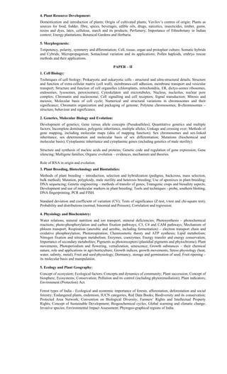 4. Plant Resource Development:
Domestication and introduction of plants; Origin of cultivated plants; Vavilov’s centres of origin; Plants as
sources for food, fodder, fibre, spices, beverages, edible oils, drugs, narcotics, insecticides, timber, gums,
resins and dyes, latex, cellulose, starch and its products; Perfumery; Importance of Ethnobotany in Indian
context; Energy plantations; Botanical Gardens and Herbaria.
5. Morphogenesis:
Totipotency, polarity, symmetry and dfferentiation; Cell, tissue, organ and protoplast culture; Somatic hybrids
and Cybrids; Micropropagation; Somaclonal variation and its applications; Pollen haploids, embryo rescue
methods and their applications.
PAPER – II
1. Cell Biology:
Techniques of cell biology; Prokaryotic and eukaryotic cells - structural and ultra-structural details; Structure
and function of extra-cellular matrix (cell wall), membranes-cell adhesion, membrane transport and vesicular
transport; Structure and function of cell organelles (chloroplasts, mitochondria, ER, dictyo-somes ribosomes,
endosomes, lysosomes, peroxisomes); Cytoskelaton and microtubules; Nucleus, nucleolus, nuclear pore
complex; Chromatin and nucleosome; Cell signalling and cell receptors; Signal transduction; Mitosis and
meiosis; Molecular basis of cell cycle; Numerical and structural variations in chromosomes and their
significance; Chromatin organization and packaging of genome; Polytene chromosomes; B-chromosomes –
structure, behaviour and significance.
2. Genetics, Molecular Biology and Evolution:
Development of genetics; Gene versus allele concepts (Pseudoalleles); Quantitative genetics and multiple
factors; Incomplete dominance, polygenic inheritance, multiple alleles; Linkage and crossing over; Methods of
gene mapping, including molecular maps (idea of mapping function); Sex chromosomes and sex-linked
inheritance, sex determination and molecular basis of sex differentiation; Mutations (biochemical and
molecular basis); Cytoplasmic inheritance and cytoplasmic genes (including genetics of male sterility).
Structure and synthesis of nucleic acids and proteins; Genetic code and regulation of gene expression; Gene
silencing; Multigene families; Organic evolution – evidences, mechanism and theories.
Role of RNA in origin and evolution.
3. Plant Breeding, Biotechnology and Biostatistics:
Methods of plant breeding – introduction, selection and hybridization (pedigree, backcross, mass selection,
bulk method); Mutation, polyploidy, male sterility and heterosis breeding; Use of apomixes in plant breeding;
DNA sequencing; Genetic engineering – methods of transfer of genes; Transgenic crops and biosafety aspects;
Development and use of molecular markers in plant breeding; Tools and techniques - probe, southern blotting,
DNA fingerprinting, PCR and FISH.
Standard deviation and coefficient of variation (CV); Tests of significance (Z-test, t-test and chi-square test);
Probability and distributions (normal, binomial and Poisson); Correlation and regression.
4. Physiology and Biochemistry:
Water relations, mineral nutrition and ion transport, mineral deficiencies; Photosynthesis – photochemical
reactions; photo-phosphorylation and carbon fixation pathways; C3, C4 and CAM pathways; Mechanism of
phloem transport; Respiration (anerobic and aerobic, including fermentation) – electron transport chain and
oxidative phosphorylation; Photorespiration; Chemiosmotic theory and ATP synthesis; Lipid metabolism;
Nitrogen fixation and nitrogen metabolism; Enzymes, coenzymes; Energy transfer and energy conservation;
Importance of secondary metabolites; Pigments as photoreceptors (plastidial pigments and phytochrome); Plant
movements; Photoperiodism and flowering, vernalization, senescence; Growth substances – their chemical
nature, role and applications in agri-horticulture; Growth indices, growth movements; Stress physiology (heat,
water, salinity, metal); Fruit and seed physiology; Dormancy, storage and germination of seed; Fruit ripening –
its molecular basis and manipulation.
5. Ecology and Plant Geography:
Concept of ecosystem; Ecological factors; Concepts and dynamics of community; Plant succession; Concept of
biosphere; Ecosystems; Conservation; Pollution and its control (including phytoremediation); Plant indicators;
Environment (Protection) Act.
Forest types of India - Ecological and economic importance of forests, afforestation, deforestation and social
forestry; Endangered plants, endemism, IUCN categories, Red Data Books; Biodiversity and its conservation;
Protected Area Network; Convention on Biological Diversity; Farmers’ Rights and Intellectual Property
Rights; Concept of Sustainable Development; Biogeochemical cycles; Global warming and climatic change;
Invasive species; Environmental Impact Assessment; Phytogeo-graphical regions of India.
 