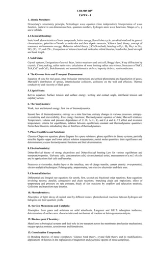 CHEMISTRY
PAPER – I
1. Atomic Structure:
Heisenberg’s uncertainty principle, Schrodinger wave equation (time independent); Interpretation of wave
function, particle in one-dimensional box, quantum numbers, hydrogen atom wave functions; Shapes of s, p
and d orbitals.
2. Chemical Bonding:
Ionic bond, characteristics of ionic compounds, lattice energy, Born-Haber cycle; covalent bond and its general
characteristics, polarities of bonds in molecules and their dipole moments; Valence bond theory, concept of
resonance and resonance energy; Molecular orbital theory (LCAO method); bonding in H2+, H2, He2+ to Ne2,
NO, CO, HF, and CN–; Comparison of valence bond and molecular orbital theories, bond order, bond strength
and bond length.
3. Solid State:
Crystal systems; Designation of crystal faces, lattice structures and unit cell; Bragg’s law; X-ray diffraction by
crystals; Close packing, radius ratio rules, calculation of some limiting radius ratio values; Structures of NaCl,
ZnS, CsCl and CaF2; Stoichiometric and nonstoichiometric defects, impurity defects, semi-conductors.
4. The Gaseous State and Transport Phenomenon:
Equation of state for real gases, inter-molecular interactions and critical phenomena and liquefaction of gases,
Maxwell’s distribution of speeds, intermolecular collisions, collisions on the wall and effusion; Thermal
conductivity and viscosity of ideal gases.
5. Liquid State:
Kelvin equation; Surface tension and surface energy, wetting and contact angle, interfacial tension and
capillary action.
6. Thermodynamics:
Work, heat and internal energy; first law of thermodynamics.
Second law of thermodynamics; entropy as a state function, entropy changes in various processes, entropy–
reversibility and irreversibility, Free energy functions; Thermodynamic equation of state; Maxwell relations;
Temperature, volume and pressure dependence of U, H, A, G, Cp and Cvá and â; J-T effect and inversion
temperature; criteria for equilibrium, relation between equilibrium constant and thermodynamic quantities;
Nernst heat theorem, introductory idea of third law of thermodynamics.
7. Phase Equilibria and Solutions:
Clausius-Clapeyron equation; phase diagram for a pure substance; phase equilibria in binary systems, partially
miscible liquids–upper and lower critical solution temperatures; partial molar quantities, their significance and
determination; excess thermodynamic functions and their determination.
8. Electrochemistry:
Debye-Huckel theory of strong electrolytes and Debye-Huckel limiting Law for various equilibrium and
transport properties. Galvanic cells, concentration cells; electrochemical series, measurement of e.m.f. of cells
and its applications fuel cells and batteries.
Processes at electrodes; double layer at the interface; rate of charge transfer, current density; over-potential;
electro-analytical techniques: Polarography, amperometry, ion selective electrodes and their uses.
.
9. Chemical Kinetics:
Differential and integral rate equations for zeroth, first, second and fractional order reactions; Rate equations
involving reverse, parallel, consecutive and chain reactions; branching chain and explosions; effect of
temperature and pressure on rate constant; Study of fast reactions by stopflow and relaxation methods;
Collisions and transition state theories.
10. Photochemistry:
Absorption of light; decay of excited state by different routes; photochemical reactions between hydrogen and
halogens and their quantum yields.
11. Surface Phenomena and Catalysis:
Absorption from gases and solutions on solid adsorbents, Langmuir and B.E.T. adsorption isotherms;
determination of surface area, characteristics and mechanism of reaction on heterogeneous catalysts.
12. Bio-inorganic Chemistry:
Metal ions in biological systems and their role in ion transport across the membranes (molecular mechanism),
oxygen-uptake proteins, cytochromes and ferredoxins.
13. Coordination Compounds:
(i) Bonding theories of metal complexes; Valence bond theory, crystal field theory and its modifications;
applications of theories in the explanation of magnetism and electronic spectra of metal complexes.
 