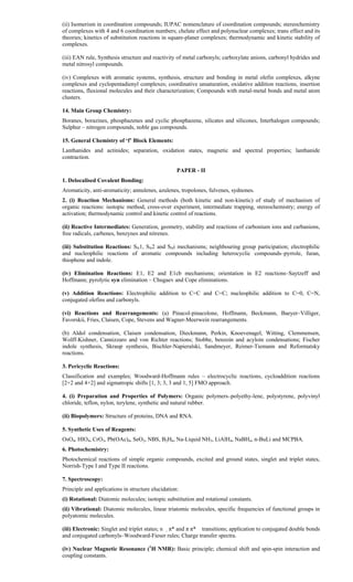 (ii) Isomerism in coordination compounds; IUPAC nomenclature of coordination compounds; stereochemistry
of complexes with 4 and 6 coordination numbers; chelate effect and polynuclear complexes; trans effect and its
theories; kinetics of substitution reactions in square-planer complexes; thermodynamic and kinetic stability of
complexes.
(iii) EAN rule, Synthesis structure and reactivity of metal carbonyls; carboxylate anions, carbonyl hydrides and
metal nitrosyl compounds.
(iv) Complexes with aromatic systems, synthesis, structure and bonding in metal olefin complexes, alkyne
complexes and cyclopentadienyl complexes; coordinative unsaturation, oxidative addition reactions, insertion
reactions, fluxional molecules and their characterization; Compounds with metal-metal bonds and metal atom
clusters.
14. Main Group Chemistry:
Boranes, borazines, phosphazenes and cyclic phosphazene, silicates and silicones, Interhalogen compounds;
Sulphur – nitrogen compounds, noble gas compounds.
15. General Chemistry of ‘f’ Block Elements:
Lanthanides and actinides; separation, oxidation states, magnetic and spectral properties; lanthanide
contraction.
PAPER - II
1. Delocalised Covalent Bonding:
Aromaticity, anti-aromaticity; annulenes, azulenes, tropolones, fulvenes, sydnones.
2. (i) Reaction Mechanisms: General methods (both kinetic and non-kinetic) of study of mechanism of
organic reactions: isotopic method, cross-over experiment, intermediate trapping, stereochemistry; energy of
activation; thermodynamic control and kinetic control of reactions.
(ii) Reactive Intermediates: Generation, geometry, stability and reactions of carbonium ions and carbanions,
free radicals, carbenes, benzynes and nitrenes.
(iii) Substitution Reactions: SN1, SN2 and SNi mechanisms; neighbouring group participation; electrophilic
and nucleophilic reactions of aromatic compounds including heterocyclic compounds–pyrrole, furan,
thiophene and indole.
(iv) Elimination Reactions: E1, E2 and E1cb mechanisms; orientation in E2 reactions–Saytzeff and
Hoffmann; pyrolytic syn elimination – Chugaev and Cope eliminations.
(v) Addition Reactions: Electrophilic addition to C=C and C=C; nucleophilic addition to C=0, C=N,
conjugated olefins and carbonyls.
(vi) Reactions and Rearrangements: (a) Pinacol-pinacolone, Hoffmann, Beckmann, Baeyer–Villiger,
Favorskii, Fries, Claisen, Cope, Stevens and Wagner-Meerwein rearrangements.
(b) Aldol condensation, Claisen condensation, Dieckmann, Perkin, Knoevenagel, Witting, Clemmensen,
Wolff-Kishner, Cannizzaro and von Richter reactions; Stobbe, benzoin and acyloin condensations; Fischer
indole synthesis, Skraup synthesis, Bischler-Napieralski, Sandmeyer, Reimer-Tiemann and Reformatsky
reactions.
3. Pericyclic Reactions:
Classification and examples; Woodward-Hoffmann rules – electrocyclic reactions, cycloaddition reactions
[2+2 and 4+2] and sigmatropic shifts [1, 3; 3, 3 and 1, 5] FMO approach.
4. (i) Preparation and Properties of Polymers: Organic polymers–polyethy-lene, polystyrene, polyvinyl
chloride, teflon, nylon, terylene, synthetic and natural rubber.
(ii) Biopolymers: Structure of proteins, DNA and RNA.
5. Synthetic Uses of Reagents:
OsO4, HIO4, CrO3, Pb(OAc)4, SeO2, NBS, B2H6, Na-Liquid NH3, LiAlH4, NaBH4, n-BuLi and MCPBA.
6. Photochemistry:
Photochemical reactions of simple organic compounds, excited and ground states, singlet and triplet states,
Norrish-Type I and Type II reactions.
7. Spectroscopy:
Principle and applications in structure elucidation:
(i) Rotational: Diatomic molecules; isotopic substitution and rotational constants.
(ii) Vibrational: Diatomic molecules, linear triatomic molecules, specific frequencies of functional groups in
polyatomic molecules.
(iii) Electronic: Singlet and triplet states; n π* and π π* transitions; application to conjugated double bonds
and conjugated carbonyls–Woodward-Fieser rules; Charge transfer spectra.
(iv) Nuclear Magnetic Resonance (1
H NMR): Basic principle; chemical shift and spin-spin interaction and
coupling constants.
 