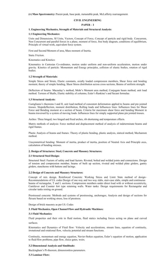 (v) Mass Spectrometry: Parent peak, base peak, metastable peak, McLafferty rearrangement.
CIVIL ENGINEERING
PAPER – I
1. Engineering Mechanics, Strength of Materials and Structural Analysis:
1.1 Engineering Mechanics:
Units and Dimensions, SI Units, Vectors, Concept of Force, Concept of particle and rigid body. Concurrent,
Non Concurrent and parallel forces in a plane, moment of force, free body diagram, conditions of equilibrium,
Principle of virtual work, equivalent force system.
First and Second Moment of area, Mass moment of Inertia.
Static Friction.
Kinematics and Kinetics:
Kinematics in Cartesian Co-ordinates, motion under uniform and non-uniform acceleration, motion under
gravity. Kinetics of particle: Momentum and Energy principles, collision of elastic bodies, rotation of rigid
bodies.
1.2 Strength of Materials:
Simple Stress and Strain, Elastic constants, axially loaded compression members, Shear force and bending
moment, theory of simple bending, Shear Stress distribution across cross sections, Beams of uniform strength.
Deflection of beams: Macaulay’s method, Mohr’s Moment area method, Conjugate beam method, unit load
method. Torsion of Shafts, Elastic stability of columns, Euler’s Rankine’s and Secant formulae.
1.3 Structural Analysis:
Castiglianio’s theorems I and II, unit load method of consistent deformation applied to beams and pin jointed
trusses. Slopedeflection, moment distribution, Rolling loads and Influences lines: Influences lines for Shear
Force and Bending moment at a section of beam. Criteria for maximum shear force and bending Moment in
beams traversed by a system of moving loads. Influences lines for simply supported plane pin jointed trusses.
Arches: Three hinged, two hinged and fixed arches, rib shortening and temperature effects.
Matrix methods of analysis: Force method and displacement method of analysis of indeterminate beams and
rigid frames.
Plastic Analysis of beams and frames: Theory of plastic bending, plastic analysis, statical method, Mechanism
method.
Unsymmetrical bending: Moment of inertia, product of inertia, position of Neutral Axis and Principle axes,
calculation of bending stresses.
.
2. Design of Structures: Steel, Concrete and Masonry Structures:
2.1 Structural Steel Design:
Structural Steel: Factors of safety and load factors. Riveted, bolted and welded joints and connections. Design
of tension and compression member, beams of built up section, riveted and welded plate girders, gantry
girders, stancheons with battens and lacings.
.
2.2 Design of Concrete and Masonry Structures:
Concept of mix design. Reinforced Concrete: Working Stress and Limit State method of design–
Recommendations of I.S. codes Design of one way and two way slabs, stair-case slabs, simple and continuous
beams of rectangular, T and L sections. Compression members under direct load with or without eccentricity,
Cantilever and Counter fort type retaining walls. Water tanks: Design requirements for Rectangular and
circular tanks resting on ground.
Prestressed concrete: Methods and systems of prestressing, anchorages, Analysis and design of sections for
flexure based on working stress, loss of prestress.
Design of brick masonry as per I.S. Codes
3. Fluid Mechanics, Open Channel Flow and Hydraulic Machines:
3.1 Fluid Mechanics:
Fluid properties and their role in fluid motion, fluid statics including forces acting on plane and curved
surfaces.
Kinematics and Dynamics of Fluid flow: Velocity and accelerations, stream lines, equation of continuity,
irrotational and rotational flow, velocity potential and stream functions.
Continuity, momentum and energy equation, Navier-Stokes equation, Euler’s equation of motion, application
to fluid flow problems, pipe flow, sluice gates, weirs.
3.2 Dimensional Analysis and Similitude:
Buckingham’s Pi-theorem, dimensionless parameters.
3.3 Laminar Flow:
 