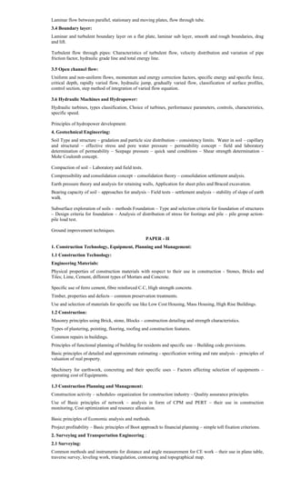 Laminar flow between parallel, stationary and moving plates, flow through tube.
3.4 Boundary layer:
Laminar and turbulent boundary layer on a flat plate, laminar sub layer, smooth and rough boundaries, drag
and lift.
Turbulent flow through pipes: Characteristics of turbulent flow, velocity distribution and variation of pipe
friction factor, hydraulic grade line and total energy line.
3.5 Open channel flow:
Uniform and non-uniform flows, momentum and energy correction factors, specific energy and specific force,
critical depth, rapidly varied flow, hydraulic jump, gradually varied flow, classification of surface profiles,
control section, step method of integration of varied flow equation.
3.6 Hydraulic Machines and Hydropower:
Hydraulic turbines, types classification, Choice of turbines, performance parameters, controls, characteristics,
specific speed.
Principles of hydropower development.
4. Geotechnical Engineering:
Soil Type and structure – gradation and particle size distribution – consistency limits. Water in soil – capillary
and structural – effective stress and pore water pressure – permeability concept – field and laboratory
determination of permeability – Seepage pressure – quick sand conditions – Shear strength determination –
Mohr Coulomb concept.
Compaction of soil – Laboratory and field tests.
Compressibility and consolidation concept – consolidation theory – consolidation settlement analysis.
Earth pressure theory and analysis for retaining walls, Application for sheet piles and Braced excavation.
Bearing capacity of soil – approaches for analysis – Field tests – settlement analysis – stability of slope of earth
walk.
Subsurface exploration of soils – methods Foundation – Type and selection criteria for foundation of structures
– Design criteria for foundation – Analysis of distribution of stress for footings and pile – pile group action-
pile load test.
Ground improvement techniques.
PAPER - II
1. Construction Technology, Equipment, Planning and Management:
1.1 Construction Technology:
Engineering Materials:
Physical properties of construction materials with respect to their use in construction - Stones, Bricks and
Tiles; Lime, Cement, different types of Mortars and Concrete.
Specific use of ferro cement, fibre reinforced C.C, High strength concrete.
Timber, properties and defects – common preservation treatments.
Use and selection of materials for specific use like Low Cost Housing, Mass Housing, High Rise Buildings.
1.2 Construction:
Masonry principles using Brick, stone, Blocks – construction detailing and strength characteristics.
Types of plastering, pointing, flooring, roofing and construction features.
Common repairs in buildings.
Principles of functional planning of building for residents and specific use – Building code provisions.
Basic principles of detailed and approximate estimating - specification writing and rate analysis – principles of
valuation of real property.
Machinery for earthwork, concreting and their specific uses – Factors affecting selection of equipments –
operating cost of Equipments.
1.3 Construction Planning and Management:
Construction activity – schedules- organization for construction industry – Quality assurance principles.
Use of Basic principles of network – analysis in form of CPM and PERT – their use in construction
monitoring, Cost optimization and resource allocation.
Basic principles of Economic analysis and methods.
Project profitability – Basic principles of Boot approach to financial planning – simple toll fixation criterions.
2. Surveying and Transportation Engineering :
2.1 Surveying:
Common methods and instruments for distance and angle measurement for CE work – their use in plane table,
traverse survey, leveling work, triangulation, contouring and topographical map.
 