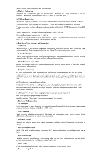 Basic principles of photogrammetry and remote sensing.
2.2 Railway Engineering:
Permanent way – components, types and their functions – Functions and Design constituents of turn and
crossings – Necessity of geometric design of track – Design of station and yards.
2.3 Highway Engineering:
Principles of Highway alignments – classification and geometrical design elements and standards for Roads.
Pavement structure for flexible and rigid pavements - Design principles and methodology of pavements.
Typical construction methods and standards of materials for stabilized soil, WBM, Bituminous works and CC
roads.
Surface and sub-surface drainage arrangements for roads - culvert structures.
Pavement distresses and strengthening by overlays.
Traffic surveys and their applications in traffic planning - Typical design features for channelized, intersection,
rotary etc – signal designs – standard Traffic signs and markings.
3. Hydrology, Water Resources and Engineering:
3.1 Hydrology:
Hydrological cycle, precipitation, evaporation, transpiration, infiltration, overland flow, hydrograph, flood
frequency analysis, flood routing through a reservoir, channel flow routing-Muskingam method.
3.2 Ground water flow:
Specific yield, storage coefficient, coefficient of permeability, confined and unconfined equifers, aquifers,
aquitards, radial flow into a well under confined and unconfined conditions.
3.3 Water Resources Engineering:
Ground and surface water resource, single and multipurpose projects, storage capacity of reservoirs, reservoir
losses, reservoir sedimentation.
3.4 Irrigation Engineering:
(i) Water requirements of crops: consumptive use, duty and delta, irrigation methods and their efficiencies.
(ii) Canals: Distribution systems for canal irrigation, canal capacity, canal losses, alignment of main and
distributory canals, most efficient section, lined canals, their design, regime theory, critical shear stress, bed
load.
(iii) Water logging: causes and control, salinity.
(iv) Canal structures: Design of, head regulators, canal falls, aqueducts, metering flumes and canal outlets.
(v) Diversion headwork: Principles and design of weirs of permeable and impermeable foundation, Khosla’s
theory, energy dissipation.
(vi) Storage works: Types of dams, design, principles of rigid gravity, stability analysis.
(vii) Spillways: Spillway types, energy dissipation.
(viii)River training: Objectives of river training, methods of river training.
4. Environmental Engineering:
4.1 Water Supply:
Predicting demand for water, impurities of water and their significance, physical, chemical and bacteriological
analysis, waterborne diseases, standards for potable water.
4.2 Intake of water:
Water treatment: principles of coagulation, flocculation and sedimentation; slow-; rapid-, pressure-, filters;
chlorination, softening, removal of taste, odour and salinity.
4.3 Sewerage systems:
Domestic and industrial wastes, storm sewage–separate and combined systems, flow through sewers, design of
sewers.
4.4 Sewage characterization:
BOD, COD, solids, dissolved oxygen, nitrogen and TOC. Standards of disposal in normal watercourse and on
land.
4.5 Sewage treatment:
Working principles, units, chambers, sedimentation tanks, trickling filters, oxidation ponds, activated sludge
process, septic tank, disposal of sludge, recycling of wastewater.
4.6 Solid waste:
Collection and disposal in rural and urban contexts, management of long-term ill effects.
5. Environmental pollution:
 