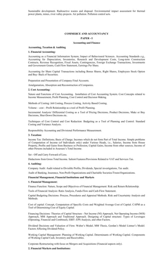 Sustainable development. Radioactive wastes and disposal. Environmental impact assessment for thermal
power plants, mines, river valley projects. Air pollution. Pollution control acts.
COMMERCE AND ACCOUNTANCY
PAPER - I
Accounting and Finance
Accounting, Taxation & Auditing
1. Financial Accounting:
Accounting as a Financial Information System; Impact of Behavioural Sciences. Accounting Standards e.g.,
Accounting for Depreciation, Inventories, Research and Development Costs, Long-term Construction
Contracts, Revenue Recognition, Fixed Assets, Contingencies, Foreign Exchange Transactions, Investments
and Government Grants, Cash Flow Statement, Earnings Per Share.
Accounting for Share Capital Transactions including Bonus Shares, Right Shares, Employees Stock Option
and Buy- Back of Securities.
Preparation and Presentation of Company Final Accounts.
Amalgamation, Absorption and Reconstruction of Companies.
2. Cost Accounting:
Nature and Functions of Cost Accounting. Installation of Cost Accounting System. Cost Concepts related to
Income Measurement, Profit Planning, Cost Control and Decision Making.
Methods of Costing: Job Costing, Process Costing, Activity Based Costing.
Volume – cost – Profit Relationship as a tool of Profit Planning.
Incremental Analysis/ Differential Costing as a Tool of Pricing Decisions, Product Decisions, Make or Buy
Decisions, Shut-Down Decisions etc.
Techniques of Cost Control and Cost Reduction: Budgeting as a Tool of Planning and Control. Standard
Costing and Variance Analysis.
Responsibility Accounting and Divisional Performance Measurement.
3. Taxation:
Income Tax: Definitions; Basis of Charge; Incomes which do not form Part of Total Income. Simple problems
of Computation of Income (of Individuals only) under Various Heads, i.e., Salaries, Income from House
Property, Profits and Gains from Business or Profession, Capital Gains, Income from other sources, Income of
other Persons included in Assessee’s Total Income.
Set - Off and Carry Forward of Loss.
Deductions from Gross Total Income. Salient Features/Provisions Related to VAT and Services Tax.
4. Auditing:
Company Audit: Audit related to Divisible Profits, Dividends, Special investigations, Tax audit.
Audit of Banking, Insurance, Non-Profit Organizations and Charitable Societies/Trusts/Organizations.
Financial Management, Financial Institutions and Markets
1. Financial Management:
Finance Function: Nature, Scope and Objectives of Financial Management: Risk and Return Relationship.
Tools of Financial Analysis: Ratio Analysis, Funds-Flow and Cash-Flow Statement.
Capital Budgeting Decisions: Process, Procedures and Appraisal Methods. Risk and Uncertainty Analysis and
Methods.
Cost of capital: Concept, Computation of Specific Costs and Weighted Average Cost of Capital. CAPM as a
Tool of Determining Cost of Equity Capital.
Financing Decisions: Theories of Capital Structure - Net Income (NI) Approach, Net Operating Income (NOI)
Approach, MM Approach and Traditional Approach. Designing of Capital structure: Types of Leverages
(Operating, Financial and Combined), EBIT- EPS Analysis, and other Factors.
Dividend Decisions and Valuation of Firm: Walter’s Model, MM Thesis, Gordan’s Model Lintner’s Model.
Factors Affecting Dividend Policy.
Working Capital Management: Planning of Working Capital. Determinants of Working Capital. Components
of Working Capital Cash, Inventory and Receivables.
Corporate Restructuring with focus on Mergers and Acquisitions (Financial aspects only).
2. Financial Markets and Institutions:
 