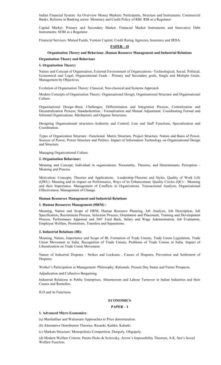 Indian Financial System: An Overview Money Markets: Participants, Structure and Instruments. Commercial
Banks. Reforms in Banking sector. Monetary and Credit Policy of RBI. RBI as a Regulator.
Capital Market: Primary and Secondary Market. Financial Market Instruments and Innovative Debt
Instruments; SEBI as a Regulator.
Financial Services: Mutual Funds, Venture Capital, Credit Rating Agencies, Insurance and IRDA.
PAPER – II
Organisation Theory and Behaviour, Human Resource Management and Industrial Relations
Organisation Theory and Behaviour
1. Organisation Theory:
Nature and Concept of Organisation; External Environment of Organizations -Technological, Social, Political,
Economical and Legal; Organizational Goals - Primary and Secondary goals, Single and Multiple Goals;
Management by Objectives.
Evolution of Organisation Theory: Classical, Neo-classical and Systems Approach.
Modern Concepts of Organisation Theory: Organisational Design, Organisational Structure and Organisational
Culture.
Organisational Design–Basic Challenges; Differentiation and Integration Process; Centralization and
Decentralization Process; Standardization / Formalization and Mutual Adjustment. Coordinating Formal and
Informal Organizations. Mechanistic and Organic Structures.
Designing Organizational structures–Authority and Control; Line and Staff Functions, Specialization and
Coordination.
Types of Organization Structure –Functional. Matrix Structure, Project Structure. Nature and Basis of Power,
Sources of Power, Power Structure and Politics. Impact of Information Technology on Organizational Design
and Structure.
Managing Organizational Culture.
2. Organisation Behaviour:
Meaning and Concept; Individual in organizations: Personality, Theories, and Determinants; Perception -
Meaning and Process.
Motivation: Concepts, Theories and Applications. Leadership-Theories and Styles. Quality of Work Life
(QWL): Meaning and its impact on Performance, Ways of its Enhancement. Quality Circles (QC) – Meaning
and their Importance. Management of Conflicts in Organizations. Transactional Analysis, Organizational
Effectiveness, Management of Change.
Human Resources Management and Industrial Relations
1. Human Resources Management (HRM) :
Meaning, Nature and Scope of HRM, Human Resource Planning, Job Analysis, Job Description, Job
Specification, Recruitment Process, Selection Process, Orientation and Placement, Training and Development
Process, Performance Appraisal and 360° Feed Back, Salary and Wage Administration, Job Evaluation,
Employee Welfare, Promotions, Transfers and Separations.
2. Industrial Relations (IR):
Meaning, Nature, Importance and Scope of IR, Formation of Trade Unions, Trade Union Legislation, Trade
Union Movement in India. Recognition of Trade Unions, Problems of Trade Unions in India. Impact of
Liberalization on Trade Union Movement.
Nature of Industrial Disputes : Strikes and Lockouts , Causes of Disputes, Prevention and Settlement of
Disputes.
Worker’s Participation in Management: Philosophy, Rationale, Present Day Status and Future Prospects.
Adjudication and Collective Bargaining.
Industrial Relations in Public Enterprises, Absenteeism and Labour Turnover in Indian Industries and their
Causes and Remedies.
ILO and its Functions.
ECONOMICS
PAPER – I
1. Advanced Micro Economics:
(a) Marshallian and Walrasiam Approaches to Price determination.
(b) Alternative Distribution Theories: Ricardo, Kaldor, Kaleeki.
(c) Markets Structure: Monopolistic Competition, Duopoly, Oligopoly.
(d) Modern Welfare Criteria: Pareto Hicks & Scitovsky, Arrow’s Impossibility Theorem, A.K. Sen’s Social
Welfare Function.
 