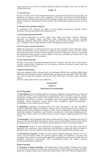 communication receivers, FM receivers, phase locked loop, SSB receiver Signal to noise ratio calculation for
AM and FM receivers.
PAPER - II
1. Control Systems:
Elements of control systems; block-diagram representation; open-loop & closed-loop systems; principles and
applications of feed-back. Control system components. LTI systems: time-domain and transform-domain
analysis. Stability: Routh Hurwitz criterion, root-loci, Bodeplots and polar plots, Nyquist’s criterion; Design of
lead-lad compensators. Proportional, PI, PID controllers. State-variable representation and analysis of control
systems.
2. Microprocessors and Microcomputers:
PC organisation; CPU, instruction set, register set, timing diagram, programming, interrupts, memory
interfacing, I/O interfacing, programmable peripheral devices.
3. Measurement and Instrumentation:
Error analysis; measurement of current, voltage, power, energy, power-factor, resistance, inductance,
capacitance and frequency; bridge measurement. Signal conditioning circuit; Electronic measuring
instruments: multimeter, CRO, digital voltmeter, frequency counter, Q-meter, spectrum-analyzer, distortion-
meter. Transducers: thermocouple, thermistor, LVDT, strain-gauge, piezo-electric crystal.
4. Power Systems: Analysis and Control:
Steady-state performance of overhead transmission lines and cables; principles of active and reactive power
transfer and distribution; per-unit quantities; bus admittance and impedance matrices; load flow; voltage
control and power factor correction; economic operation; symmetrical components, analysis of symmetrical
and unsymmetrical faults. Concept of system stability: swing curves and equal area criterion. Static VAR
system. Basic concepts of HVDC transmission.
5. Power System Protection:
Principles of overcurrent, differential and distance protection. Concept of solid state relays. Circuit breakers.
Computer aided protection: Introduction; line bus, generator, transformer protection; numeric relays and
application of DSP to protection.
6. Digital Communication:
Pulse code modulation (PCM), differential pulse code modulation (DPCM), delta modulation (DM), Digital
modulation and demodulation schemes: amplitude, phase and frequency keying schemes (ASK, PSK, FSK).
Error control coding: error detection and correction, linear block codes, convolution codes. Information
measure
and source coding. Data networks, 7-layer architecture.
GEOGRAPHY
PAPER - I
PRINCIPLES OF GEOGRAPHY
Physical Geography:
1. Geomorphology: Factors controlling landform development; endogenetic and exogenetic forces; Origin and
evolution of the earth’s crust; Fundamentals of geomagnetism; Physical conditions of the earth’s interior;
Geosynclines; Continental drift; Isostasy; Plate tectonics; Recent views on mountain building; Vulcanicity;
Earthquakes and Tsunamis; Concepts of geomorphic cycles and Landscape development ; Denudation
chronology; Channel morphology; Erosion surfaces; Slope development; Applied Geomorphology :
Geohydrology, economic geology and environment.
2. Climatology: Temperature and pressure belts of the world; Heat budget of the earth; Atmospheric
circulation; atmospheric stability and instability. Planetary and local winds; Monsoons and jet streams; Air
masses and fronto genesis, Temperate and tropical cyclones; Types and distribution of precipitation; Weather
and Climate; Koppen’s, Thornthwaite’s and Trewartha’s classification of world climates; Hydrological cycle;
Global climatic change and role and response of man in climatic changes, Applied climatology and Urban
climate.
3. Oceanography: Bottom topography of the Atlantic, Indian and Pacific Oceans; Temperature and salinity of
the oceans; Heat and salt budgets, Ocean deposits; Waves, currents and tides; Marine resources: biotic, mineral
and energy resources; Coral reefs, coral bleaching; sealevel changes; law of the sea and marine pollution.
4. Biogeography: Genesis of soils; Classification and distribution of soils; Soil profile; Soil erosion,
Degradation and conservation; Factors influencing world distribution of plants and animals; Problems of
deforestation and conservation measures; Social forestry; agro-forestry; Wild life; Major gene pool centres.
5. Environmental Geography: Principle of ecology; Human ecological adaptations; Influence of man on
ecology and environment; Global and regional ecological changes and imbalances; Ecosystem their
management and conservation; Environmental degradation, management and conservation; Biodiversity and
sustainable development; Environmental policy; Environmental hazards and remedial measures;
Environmental education and legislation.
Human Geography:
1. Perspectives in Human Geography: Areal differentiation; regional synthesis; Dichotomy and dualism;
Environmentalism; Quantitative revolution and locational analysis; radical, behavioural, human and welfare
approaches; Languages, religions and secularisation; Cultural regions of the world; Human development index.
 