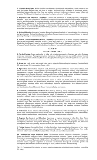 2. Economic Geography: World economic development: measurement and problems; World resources and
their distribution; Energy crisis; the limits to growth; World agriculture: typology of agricultural regions;
agricultural inputs and productivity; Food and nutrition problems; Food security; famine: causes, effects and
remedies; World industries: locational patterns and problems; patterns of world trade.
3. Population and Settlement Geography: Growth and distribution of world population; demographic
attributes; Causes and consequences of migration; concepts of over-under-and optimum population; Population
theories, world population problems and policies, Social well-being and quality of life; Population as social
capital. Types and patterns of rural settlements; Environmental issues in rural settlements; Hierarchy of urban
settlements; Urban morphology: Concepts of primate city and rank-size rule; Functional classification of
towns; Sphere of urban influence; Rural urban fringe; Satellite towns; Problems and remedies of urbanization;
Sustainable development of cities.
4. Regional Planning: Concept of a region; Types of regions and methods of regionalisation; Growth centres
and growth poles; Regional imbalances; regional development strategies; environmental issues in regional
planning; Planning for sustainable development.
5. Models, Theories and Laws in Human Geography: Systems analysis in Human geography; Malthusian,
Marxian and demographic transition models; Central Place theories of Christaller and Losch;Perroux and
Boudeville; Von Thunen’s model of agricultural location; Weber’s model of industrial location; Ostov’s model
of stages of growth. Heartland and Rimland theories; Laws of international boundaries and frontiers.
PAPER – II
GEOGRAPHY OF INDIA
1. Physical Setting: Space relationship of India with neighboring countries; Structure and relief; Drainage
system and watersheds; Physiographic regions; Mechanism of Indian monsoons and rainfall patterns, Tropical
cyclones and western disturbances; Floods and droughts; Climatic regions; Natural vegetation; Soil types and
their distributions.
2. Resources: Land, surface and ground water, energy, minerals, biotic and marine resources; Forest and wild
life resources and their conservation; Energy crisis.
3. Agriculture: Infrastructure: irrigation, seeds, fertilizers, power; Institutional factors: land holdings, land
tenure and land reforms; Cropping pattern, agricultural productivity, agricultural intensity, crop combination,
land capability; Agro and social-forestry; Green revolution and its socio-economic and ecological implications;
Significance of dry farming; Livestock resources and white revolution; aqua - culture; sericulture, apiculture
and poultry; agricultural regionalisation; agro-climatic zones; agro- ecological regions.
4. Industry: Evolution of industries; Locational factors of cotton, jute, textile, iron and steel, aluminium,
fertilizer, paper, chemical and pharmaceutical, automobile, cottage and agro-based industries; Industrial houses
and complexes including public sector undertakings; Industrial regionalisation; New industrial policies;
Multinationals
and liberalization; Special Economic Zones; Tourism including eco-tourism.
5. Transport, Communication and Trade: Road, railway, waterway, airway and pipeline networks and their
complementary roles in regional development; Growing importance of ports on national and foreign trade;
Trade balance; Trade Policy; Export processing zones; Developments in communication and information
technology and their impacts on economy and society; Indian space programme.
6. Cultural Setting: Historical Perspective of Indian Society; Racial, linguistic and ethnic diversities; religious
minorities; major tribes, tribal areas and their problems; cultural regions; Growth, distribution and density of
population; Demographic attributes: sex-ratio, age structure, literacy rate, work-force, dependency ratio,
longevity; migration (inter-regional, intra- regional and international) and associated problems; Population
problems and policies; Health indicators.
7. Settlements: Types, patterns and morphology of rural settlements; Urban developments; Morphology of
Indian cities; Functional classification of Indian cities; Conurbations and metropolitan regions; urban sprawl;
Slums and associated problems; town planning; Problems of urbanization and remedies.
8. Regional Development and Planning: Experience of regional planning in India; Five Year Plans;
Integrated rural development programmes; Panchayati Raj and decentralised planning; Command area
development; Watershed management; Planning for backward area, desert, drought prone, hill, tribal area
development; multi-level planning; Regional planning and development of island territories.
9. Political Aspects: Geographical basis of Indian federalism; State reorganisation; Emergence of new states;
Regional consciousness and inter state issues; international boundary of India and related issues; Cross border
terrorism; India’s role in world affairs; Geopolitics of South Asia and Indian Ocean realm.
10. Contemporary Issues: Ecological issues: Environmental hazards: landslides, earthquakes, Tsunamis,
floods and droughts, epidemics; Issues relating to environmental pollution; Changes in patterns of land use;
Principles of environmental impact assessment and environmental management; Population explosion and food
security; Environmental degradation; Deforestation, desertification and soil erosion; Problems of agrarian and
industrial unrest; Regional disparities in economic development; Concept of sustainable growth and
development; Environmental awareness; Linkage of rivers; Globalisation and Indian economy.
NOTE: Candidates will be required to answer one compulsory map question pertinent to subjects covered by
this paper.
 