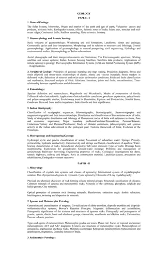 GEOLOGY
PAPER - I
1. General Geology:
The Solar System, Meteorites, Origin and interior of the earth and age of earth; Volcanoes- causes and
products, Volcanic belts; Earthquakes-causes, effects, Seismic zones of India; Island arcs, trenches and mid-
ocean ridges; Continental drifts; Seafloor spreading, Plate tectonics; Isostasy.
2. Geomorphology and Remote Sensing:
Basic concepts of geomorphology; Weathering and soil formations; Landforms, slopes and drainage;
Geomorphic cycles and their interpretation; Morphology and its relation to structures and lithology; Coastal
geomorphology; Applications of geomorphology in mineral prospecting, civil engineering; Hydrology and
environmental studies; Geomorphology of Indian subcontinent.
Aerial photographs and their interpretation-merits and limitations; The Electromagnetic spectrum; Orbiting
satellites and sensor systems; Indian Remote Sensing Satellites; Satellites data products; Applications of
remote sensing in geology; The Geographic Information Systems (GIS) and Global Positioning System (GPS)
– its applications.
3. Structural Geology: Principles of geologic mapping and map reading, Projection diagrams, Stress and
strain ellipsoid and stress-strain relationships of elastic, plastic and viscous materials; Strain markers in
deformed rocks; Behaviour of minerals and rocks under deformation conditions; Folds and faults classification
and mechanics; Structural analysis of folds, foliations, lineations, joints and faults, unconformities; Time-
relationship between crystallization and deformation.
4. Paleontology:
Species- definition and nomenclature; Megafossils and Microfossils; Modes of preservation of fossils;
Different kinds of microfossils; Application of microfossils in correlation, petroleum exploration, paleoclimatic
and paleoceanographic studies; Evolutionary trend in Hominidae, Equidae and Proboscidae; Siwalik fauna;
Gondwana flora and fauna and its importance; Index fossils and their significance.
5. Indian Stratigraphy:
Classification of stratigraphic sequences: lithostratigraphic, biostratigraphic, chronostratigraphic and
magnetostratigraphic and their interrelationships; Distribution and classification of Precambrian rocks of India;
Study of stratigraphic distribution and lithology of Phanerozoic rocks of India with reference to fauna, flora
and economic importance; Major boundary problemsCambrian/Precambrian, Permian/Triassic,
Cretaceous/Tertiary and Pliocene/Pleistocene; Study of climatic conditions, paleogeography and igneous
activity in the Indian subcontinent in the geological past; Tectonic framework of India; Evolution of the
Himalayas.
6. Hydrogeology and Engineering Geology:
Hydrologic cycle and genetic classification of water; Movement of subsurface water; Springs; Porosity,
permeability, hydraulic conductivity, transmissivity and storage coefficient, classification of aquifers; Water-
bearing characteristics of rocks; Groundwater chemistry; Salt water intrusion; Types of wells; Drainage basin
morphometry; Exploration for groundwater; Ground-water recharge; Problems and management of
groundwater; Rainwater harvesting; Engineering properties of rocks; Geological investigations for dams,
tunnels highways, railway and bridges; Rock as construction material; Landslides-causes, prevention and
rehabilitation; Earthquake-resistant structures.
PAPER - II
1. Mineralogy:
Classification of crystals into systems and classes of symmetry; International system of crystallographic
notation; Use of projection diagrams to represent crystal symmetry; Elements of X-ray crystallography.
Physical and chemical characters of rock forming silicate mineral groups; Structural classification of silicates;
Common minerals of igneous and metamorphic rocks; Minerals of the carbonate, phosphate, sulphide and
halide groups; Clay minerals.
Optical properties of common rock forming minerals; Pleochroism, extinction angle, double refraction,
birefringence, twinning and dispersion in minerals.
2. Igneous and Metamorphic Petrology:
Generation and crystallization of magmas; Crystallization of albite-anorthite, diopside-anorthite and diopside-
wollastonite-silica systems; Bowen’s Reaction Principle; Magmatic differentation and assimilation;
Petrogenetic significance of the textures and structures of igneous rocks; Petrography and petrogenesis of
granite, syenite, diorite, basic and ultrabasic groups, charnockite, anorthosite and alkaline rocks; Carbonatites;
Deccan volcanic province.
Types and agents of metamorphism; Metamorphic grades and zones; Phase rule; Facies of regional and contact
metamorphism; ACF and AKF diagrams; Textures and structures of metamorphic rocks; Metamorphism of
arenaceous, argillaceous and basic rocks; Minerals assemblages Retrograde metamorphism; Metasomatism and
granitisation, migmatites, Granulite terrains of India.
3. Sedimentary Petrology:
 