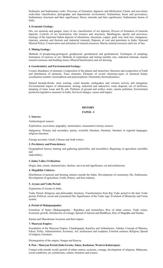 Sediments and Sedimentary rocks: Processes of formation; digenesis and lithification; Clastic and non-clastic
rocks-their classification, petrography and depositional environment; Sedimentary facies and provenance;
Sedimentary structures and their significance; Heavy minerals and their significance; Sedimentary basins of
India.
4. Economic Geology:
Ore, ore minerals and gangue, tenor of ore, classification of ore deposits; Process of formation of minerals
deposits; Controls of ore localization; Ore textures and structures; Metallogenic epochs and provinces;
Geology of the important Indian deposits of aluminium, chromium, copper, gold, iron, lead zinc, manganese,
titanium, uranium and thorium and industrial minerals; Deposits of coal and petroleum in India; National
Mineral Policy; Conservation and utilization of mineral resources; Marine mineral resources and Law of Sea.
5. Mining Geology:
Methods of prospecting-geological, geophysical, geochemical and geobotanical; Techniques of sampling;
Estimation of reserves or ore; Methods of exploration and mining metallic ores, industrial minerals, marine
mineral resources and building stones; Mineral beneficiation and ore dressing.
6. Geochemistry and Environmental Geology:
Cosmic abundance of elements; Composition of the planets and meteorites; Structure and composition of Earth
and distribution of elements; Trace elements; Elements of crystal chemistry-types of chemical bonds,
coordination number; Isomorphism and polymorphism; Elementary thermodynamics.
Natural hazards-floods, mass wasting, costal hazards, earthquakes and volcanic activity and mitigation;
Environmental impact of urbanization, mining, industrial and radioactive waste disposal, use of fertilizers,
dumping of mine waste and fly ash; Pollution of ground and surface water, marine pollution; Environment
protection legislative measures in India; Sea level changes: causes and impact.
HISTORY
PAPER - I
1. Sources:
Archaeological sources:
Exploration, excavation, epigraphy, numismatics, monuments Literary sources:
Indigenous: Primary and secondary; poetry, scientific literature, literature, literature in regional languages,
religious literature.
Foreign accounts: Greek, Chinese and Arab writers.
2. Pre-history and Proto-history:
Geographical factors; hunting and gathering (paleolithic and mesolithic); Beginning of agriculture (neolithic
and
chalcolithic).
3. Indus Valley Civilization:
Origin, date, extent, characteristics, decline, survival and significance, art and architecture.
4. Megalithic Cultures:
Distribution of pastoral and farming cultures outside the Indus, Development of community life, Settlements,
Development of agriculture, Crafts, Pottery, and Iron industry.
5. Aryans and Vedic Period:
Expansions of Aryans in India.
Vedic Period: Religious and philosophic literature; Transformation from Rig Vedic period to the later Vedic
period; Political, social and economical life; Significance of the Vedic Age; Evolution of Monarchy and Varna
system.
6. Period of Mahajanapadas:
Formation of States (Mahajanapada) : Republics and monarchies; Rise of urban centres; Trade routes;
Economic growth; Introduction of coinage; Spread of Jainism and Buddhism; Rise of Magadha and Nandas.
Iranian and Macedonian invasions and their impact.
7. Mauryan Empire:
Foundation of the Mauryan Empire, Chandragupta, Kautilya and Arthashastra; Ashoka; Concept of Dharma;
Edicts; Polity, Administration; Economy; Art, architecture and sculpture; External contacts; Religion; Spread
of religion; Literature.
Disintegration of the empire; Sungas and Kanvas.
8. Post - Mauryan Period (Indo-Greeks, Sakas, Kushanas, Western Kshatrapas):
Contact with outside world; growth of urban centres, economy, coinage, development of religions, Mahayana,
social conditions, art, architecture, culture, literature and science.
 