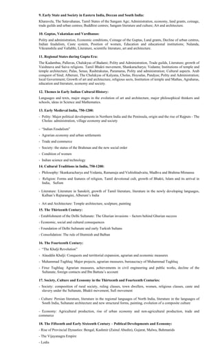 9. Early State and Society in Eastern India, Deccan and South India:
Kharavela, The Satavahanas, Tamil States of the Sangam Age; Administration, economy, land grants, coinage,
trade guilds and urban centres; Buddhist centres; Sangam literature and culture; Art and architecture.
10. Guptas, Vakatakas and Vardhanas:
Polity and administration, Economic conditions, Coinage of the Guptas, Land grants, Decline of urban centres,
Indian feudalism, Caste system, Position of women, Education and educational institutions; Nalanda,
Vikramshila and Vallabhi, Literature, scientific literature, art and architecture.
11. Regional States during Gupta Era:
The Kadambas, Pallavas, Chalukyas of Badami; Polity and Administration, Trade guilds, Literature; growth of
Vaishnava and Saiva religions. Tamil Bhakti movement, Shankaracharya; Vedanta; Institutions of temple and
temple architecture; Palas, Senas, Rashtrakutas, Paramaras, Polity and administration; Cultural aspects. Arab
conquest of Sind; Alberuni, The Chalukyas of Kalyana, Cholas, Hoysalas, Pandyas; Polity and Administration;
local Government; Growth of art and architecture, religious sects, Institution of temple and Mathas, Agraharas,
education and literature, economy and society.
12. Themes in Early Indian Cultural History:
Languages and texts, major stages in the evolution of art and architecture, major philosophical thinkers and
schools, ideas in Science and Mathematics.
13. Early Medieval India, 750-1200:
- Polity: Major political developments in Northern India and the Peninsula, origin and the rise of Rajputs - The
Cholas: administration, village economy and society
- “Indian Feudalism”
- Agrarian economy and urban settlements
- Trade and commerce
- Society: the status of the Brahman and the new social order
- Condition of women
- Indian science and technology
14. Cultural Traditions in India, 750-1200:
- Philosophy: Skankaracharya and Vedanta, Ramanuja and Vishishtadvaita, Madhva and Brahma-Mimansa
- Religion: Forms and features of religion, Tamil devotional cult, growth of Bhakti, Islam and its arrival in
India, Sufism
- Literature: Literature in Sanskrit, growth of Tamil literature, literature in the newly developing languages,
Kalhan’s Rajtarangini, Alberuni’s India
- Art and Architecture: Temple architecture, sculpture, painting
15. The Thirteenth Century:
- Establishment of the Delhi Sultanate: The Ghurian invasions – factors behind Ghurian success
- Economic, social and cultural consequences
- Foundation of Delhi Sultanate and early Turkish Sultans
- Consolidation: The rule of Iltutmish and Balban
16. The Fourteenth Century:
- “The Khalji Revolution”
- Alauddin Khalji: Conquests and territtorial expansion, agrarian and economic measures
- Muhammad Tughluq: Major projects, agrarian measures, bureaucracy of Muhammad Tughluq
- Firuz Tughluq: Agrarian measures, achievements in civil engineering and public works, decline of the
Sultanate, foreign contacts and Ibn Battuta’s account
17. Society, Culture and Economy in the Thirteenth and Fourteenth Centuries:
- Society: composition of rural society, ruling classes, town dwellers, women, religious classes, caste and
slavery under the Sultanate, Bhakti movement, Sufi movement
- Culture: Persian literature, literature in the regional languages of North India, literature in the languages of
South India, Sultanate architecture and new structural forms, painting, evolution of a composite culture
- Economy: Agricultural production, rise of urban economy and non-agricultural production, trade and
commerce
18. The Fifteenth and Early Sixteenth Century – Political Developments and Economy:
- Rise of Provincial Dynasties: Bengal, Kashmir (Zainul Abedin), Gujarat, Malwa, Bahmanids
- The Vijayanagra Empire
- Lodis
 