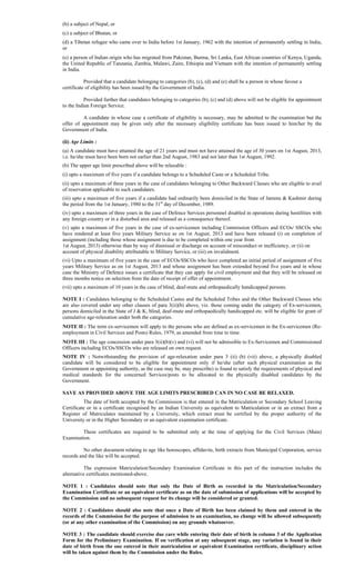 (b) a subject of Nepal, or
(c) a subject of Bhutan, or
(d) a Tibetan refugee who came over to India before 1st January, 1962 with the intention of permanently settling in India,
or
(e) a person of Indian origin who has migrated from Pakistan, Burma, Sri Lanka, East African countries of Kenya, Uganda,
the United Republic of Tanzania, Zambia, Malawi, Zaire, Ethiopia and Vietnam with the intention of permanently settling
in India.
Provided that a candidate belonging to categories (b), (c), (d) and (e) shall be a person in whose favour a
certificate of eligibility has been issued by the Government of India.
Provided further that candidates belonging to categories (b), (c) and (d) above will not be eligible for appointment
to the Indian Foreign Service.
A candidate in whose case a certificate of eligibility is necessary, may be admitted to the examination but the
offer of appointment may be given only after the necessary eligibility certificate has been issued to him/her by the
Government of India.
(ii) Age Limits :
(a) A candidate must have attained the age of 21 years and must not have attained the age of 30 years on 1st August, 2013,
i.e. he/she must have been born not earlier than 2nd August, 1983 and not later than 1st August, 1992.
(b) The upper age limit prescribed above will be relaxable :
(i) upto a maximum of five years if a candidate belongs to a Scheduled Caste or a Scheduled Tribe.
(ii) upto a maximum of three years in the case of candidates belonging to Other Backward Classes who are eligible to avail
of reservation applicable to such candidates.
(iii) upto a maximum of five years if a candidate had ordinarily been domiciled in the State of Jammu & Kashmir during
the period from the 1st January, 1980 to the 31st
day of December, 1989.
(iv) upto a maximum of three years in the case of Defence Services personnel disabled in operations during hostilities with
any foreign country or in a disturbed area and released as a consequence thereof.
(v) upto a maximum of five years in the case of ex-servicemen including Commission Officers and ECOs/ SSCOs who
have rendered at least five years Military Service as on 1st August, 2013 and have been released (i) on completion of
assignment (including those whose assignment is due to be completed within one year from
1st August, 2013) otherwise than by way of dismissal or discharge on account of misconduct or inefficiency, or (ii) on
account of physical disability attributable to Military Service, or (iii) on invalidment.
(vi) Upto a maximum of five years in the case of ECOs/SSCOs who have completed an initial period of assignment of five
years Military Service as on 1st August, 2013 and whose assignment has been extended beyond five years and in whose
case the Ministry of Defence issues a certificate that they can apply for civil employment and that they will be released on
three months notice on selection from the date of receipt of offer of appointment.
(vii) upto a maximum of 10 years in the case of blind, deaf-mute and orthopaedically handicapped persons.
NOTE I : Candidates belonging to the Scheduled Castes and the Scheduled Tribes and the Other Backward Classes who
are also covered under any other clauses of para 3(ii)(b) above, viz. those coming under the category of Ex-servicemen,
persons domiciled in the State of J & K, blind, deaf-mute and orthopaedically handicapped etc. will be eligible for grant of
cumulative age-relaxation under both the categories.
NOTE II : The term ex-servicemen will apply to the persons who are defined as ex-servicemen in the Ex-servicemen (Re-
employment in Civil Services and Posts) Rules, 1979, as amended from time to time.
NOTE III : The age concession under para 3(ii)(b)(v) and (vi) will not be admissible to Ex-Servicemen and Commissioned
Officers including ECOs/SSCOs who are released on own request.
NOTE IV : Notwithstanding the provision of age-relaxation under para 3 (ii) (b) (vii) above, a physically disabled
candidate will be considered to be eligible for appointment only if he/she (after such physical examination as the
Government or appointing authority, as the case may be, may prescribe) is found to satisfy the requirements of physical and
medical standards for the concerned Services/posts to be allocated to the physically disabled candidates by the
Government.
SAVE AS PROVIDED ABOVE THE AGE LIMITS PRESCRIBED CAN IN NO CASE BE RELAXED.
The date of birth accepted by the Commission is that entered in the Matriculation or Secondary School Leaving
Certificate or in a certificate recognised by an Indian University as equivalent to Matriculation or in an extract from a
Register of Matriculates maintained by a University, which extract must be certified by the proper authority of the
University or in the Higher Secondary or an equivalent examination certificate.
These certificates are required to be submitted only at the time of applying for the Civil Services (Main)
Examination.
No other document relating to age like horoscopes, affidavits, birth extracts from Municipal Corporation, service
records and the like will be accepted.
The expression Matriculation/Secondary Examination Certificate in this part of the instruction includes the
alternative certificates mentioned-above.
NOTE 1 : Candidates should note that only the Date of Birth as recorded in the Matriculation/Secondary
Examination Certificate or an equivalent certificate as on the date of submission of applications will be accepted by
the Commission and no subsequent request for its change will be considered or granted.
NOTE 2 : Candidates should also note that once a Date of Birth has been claimed by them and entered in the
records of the Commission for the purpose of admission to an examination, no change will be allowed subsequently
(or at any other examination of the Commission) on any grounds whatsoever.
NOTE 3 : The candidate should exercise due care while entering their date of birth in column 3 of the Application
Form for the Preliminary Examination. If on verification at any subsequent stage, any variation is found in their
date of birth from the one entered in their matriculation or equivalent Examination certificate, disciplinary action
will be taken against them by the Commission under the Rules.
 