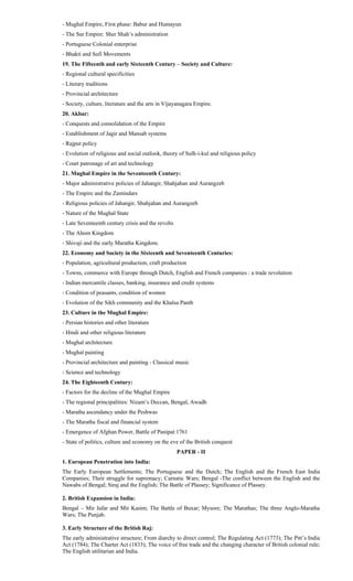 - Mughal Empire, First phase: Babur and Humayun
- The Sur Empire: Sher Shah’s administration
- Portuguese Colonial enterprise
- Bhakti and Sufi Movements
19. The Fifteenth and early Sixteenth Century – Society and Culture:
- Regional cultural specificities
- Literary traditions
- Provincial architecture
- Society, culture, literature and the arts in Vijayanagara Empire.
20. Akbar:
- Conquests and consolidation of the Empire
- Establishment of Jagir and Mansab systems
- Rajput policy
- Evolution of religious and social outlook, theory of Sulh-i-kul and religious policy
- Court patronage of art and technology
21. Mughal Empire in the Seventeenth Century:
- Major administrative policies of Jahangir, Shahjahan and Aurangzeb
- The Empire and the Zamindars
- Religious policies of Jahangir, Shahjahan and Aurangzeb
- Nature of the Mughal State
- Late Seventeenth century crisis and the revolts
- The Ahom Kingdom
- Shivaji and the early Maratha Kingdom.
22. Economy and Society in the Sixteenth and Seventeenth Centuries:
- Population, agricultural production, craft production
- Towns, commerce with Europe through Dutch, English and French companies : a trade revolution
- Indian mercantile classes, banking, insurance and credit systems
- Condition of peasants, condition of women
- Evolution of the Sikh community and the Khalsa Panth
23. Culture in the Mughal Empire:
- Persian histories and other literature
- Hindi and other religious literature
- Mughal architecture
- Mughal painting
- Provincial architecture and painting - Classical music
- Science and technology
24. The Eighteenth Century:
- Factors for the decline of the Mughal Empire
- The regional principalities: Nizam’s Deccan, Bengal, Awadh
- Maratha ascendancy under the Peshwas
- The Maratha fiscal and financial system
- Emergence of Afghan Power, Battle of Panipat:1761
- State of politics, culture and economy on the eve of the British conquest
PAPER - II
1. European Penetration into India:
The Early European Settlements; The Portuguese and the Dutch; The English and the French East India
Companies; Their struggle for supremacy; Carnatic Wars; Bengal -The conflict between the English and the
Nawabs of Bengal; Siraj and the English; The Battle of Plassey; Significance of Plassey.
2. British Expansion in India:
Bengal – Mir Jafar and Mir Kasim; The Battle of Buxar; Mysore; The Marathas; The three Anglo-Maratha
Wars; The Punjab.
3. Early Structure of the British Raj:
The early administrative structure; From diarchy to direct control; The Regulating Act (1773); The Pitt’s India
Act (1784); The Charter Act (1833); The voice of free trade and the changing character of British colonial rule;
The English utilitarian and India.
 