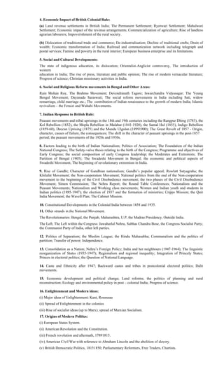 4. Economic Impact of British Colonial Rule:
(a) Land revenue settlements in British India; The Permanent Settlement; Ryotwari Settlement; Mahalwari
Settlement; Economic impact of the revenue arrangements; Commercialization of agriculture; Rise of landless
agrarian labourers; Impoverishment of the rural society.
(b) Dislocation of traditional trade and commerce; De-industrialisation; Decline of traditional crafts; Drain of
wealth; Economic transformation of India; Railroad and communication network including telegraph and
postal services; Famine and poverty in the rural interior; European business enterprise and its limitations.
5. Social and Cultural Developments:
The state of indigenous education, its dislocation; Orientalist-Anglicist controversy, The introduction of
western
education in India; The rise of press, literature and public opinion; The rise of modern vernacular literature;
Progress of science; Christian missionary activities in India.
6. Social and Religious Reform movements in Bengal and Other Areas:
Ram Mohan Roy, The Brahmo Movement; Devendranath Tagore; Iswarchandra Vidyasagar; The Young
Bengal Movement; Dayanada Saraswati; The social reform movements in India including Sati, widow
remarriage, child marriage etc.; The contribution of Indian renaissance to the growth of modern India; Islamic
revivalism – the Feraizi and Wahabi Movements.
7. Indian Response to British Rule:
Peasant movements and tribal uprisings in the 18th and 19th centuries including the Rangpur Dhing (1783), the
Kol Rebellion (1832), the Mopla Rebellion in Malabar (1841-1920), the Santal Hul (1855), Indigo Rebellion
(1859-60), Deccan Uprising (1875) and the Munda Ulgulan (18991900); The Great Revolt of 1857 - Origin,
character, causes of failure, the consequences; The shift in the character of peasant uprisings in the post-1857
period; the peasant movements of the 1920s and 1930s.
8. Factors leading to the birth of Indian Nationalism; Politics of Association; The Foundation of the Indian
National Congress; The Safety-valve thesis relating to the birth of the Congress; Programme and objectives of
Early Congress; the social composition of early Congress leadership; the Moderates and Extremists; The
Partition of Bengal (1905); The Swadeshi Movement in Bengal; the economic and political aspects of
Swadeshi Movement; The beginning of revolutionary extremism in India.
9. Rise of Gandhi; Character of Gandhian nationalism; Gandhi’s popular appeal; Rowlatt Satyagraha; the
Khilafat Movement; the Non-cooperation Movement; National politics from the end of the Non-cooperation
movement to the beginning of the Civil Disobedience movement; the two phases of the Civil Disobedience
Movement; Simon Commission; The Nehru Report; the Round Table Conferences; Nationalism and the
Peasant Movements; Nationalism and Working class movements; Women and Indian youth and students in
Indian politics (1885-1947); the election of 1937 and the formation of ministries; Cripps Mission; the Quit
India Movement; the Wavell Plan; The Cabinet Mission.
10. Constitutional Developments in the Colonial India between 1858 and 1935.
11. Other strands in the National Movement.
The Revolutionaries: Bengal, the Punjab, Maharashtra, U.P, the Madras Presidency, Outside India.
The Left; The Left within the Congress: Jawaharlal Nehru, Subhas Chandra Bose, the Congress Socialist Party;
the Communist Party of India, other left parties.
12. Politics of Separatism; the Muslim League; the Hindu Mahasabha; Communalism and the politics of
partition; Transfer of power; Independence.
13. Consolidation as a Nation; Nehru’s Foreign Policy; India and her neighbours (1947-1964); The linguistic
reorganization of States (1935-1947); Regionalism and regional inequality; Integration of Princely States;
Princes in electoral politics; the Question of National Language.
14. Caste and Ethnicity after 1947; Backward castes and tribes in postcolonial electoral politics; Dalit
movements.
15. Economic development and political change; Land reforms; the politics of planning and rural
reconstruction; Ecology and environmental policy in post – colonial India; Progress of science.
16. Enlightenment and Modern ideas:
(i) Major ideas of Enlightenment: Kant, Rousseau
(ii) Spread of Enlightenment in the colonies
(iii) Rise of socialist ideas (up to Marx); spread of Marxian Socialism.
17. Origins of Modern Politics:
(i) European States System.
(ii) American Revolution and the Constitution.
(iii) French revolution and aftermath, 17891815.
(iv) American Civil War with reference to Abraham Lincoln and the abolition of slavery.
(v) British Democratic Politics, 18151850; Parliamentary Reformers, Free Traders, Chartists.
 