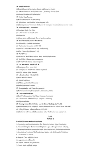 18. Industrialization:
(i) English Industrial Revolution: Causes and Impact on Society
(ii) Industrialization in other countries: USA, Germany, Russia, Japan
(iii) Industrialization and Globalization.
19. Nation-State System:
(i) Rise of Nationalism in 19th century
(ii) Nationalism: state-building in Germany and Italy
(iii) Disintegration of Empires in the face of the emergence of nationalities across the world.
20. Imperialism and Colonialism:
(i) South and South-East Asia
(ii) Latin America and South Africa
(iii) Australia
(iv) Imperialism and free trade: Rise of neo-imperialism.
21. Revolution and Counter-Revolution:
(i) 19th Century European revolutions
(ii) The Russian Revolution of 19171921
(iii) Fascist Counter-Revolution, Italy and Germany.
(iv) The Chinese Revolution of 1949
22. World Wars:
(i) 1st and 2nd World Wars as Total Wars: Societal implications
(ii) World War I: Causes and consequences
(iii) World War II: Causes and consequence
23. The World after World War II:
(i) Emergence of two power blocs
(ii) Emergence of Third World and non-alignment
(iii) UNO and the global disputes.
24. Liberation from Colonial Rule:
(i) Latin America-Bolivar
(ii) Arab World-Egypt
(iii) Africa-Apartheid to Democracy
(iv) South-East Asia-Vietnam
25. Decolonization and Underdevelopment:
(i) Factors constraining development: Latin America, Africa
26. Unification of Europe:
(i) Post War Foundations: NATO and European Community
(ii) Consolidation and Expansion of European Community
(iii) European Union.
27. Disintegration of Soviet Union and the Rise of the Unipolar World:
(i) Factors leading to the collapse of Soviet communism and the Soviet Union, 1985-1991
(ii) Political Changes in Eastern Europe 1989-2001.
(iii) End of the cold war and US ascendancy in the World as the lone superpower.
LAW
PAPER - I
Constitutional and Administrative Law
1. Constitution and Constitutionalism: The distinctive features of the Constitution.
2. Fundamental rights – Public interest litigation; Legal Aid; Legal services authority.
3. Relationship between fundamental rights, directive principles and fundamental duties.
4. Constitutional position of the President and relation with the Council of Ministers.
5. Governor and his powers.
6. Supreme Court and High Courts:
(a) Appointments and transfer.
(b) Powers, functions and jurisdiction.
7. Centre, States and local bodies:
 