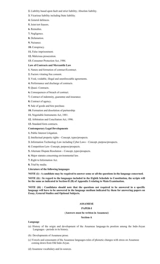 2. Liability based upon fault and strict liability; Absolute liability.
3. Vicarious liability including State liability.
4. General defences.
5. Joint tort feasors.
6. Remedies.
7. Negligence.
8. Defamation.
9. Nuisance.
10. Conspiracy.
11. False imprisonment.
12. Malicious prosecution.
13. Consumer Protection Act, 1986.
Law of Contracts and Mercantile Law
1. Nature and formation of contract/Econtract.
2. Factors vitiating free consent.
3. Void, voidable, illegal and unenforceable agreements.
4. Performance and discharge of contracts.
5. Quasi- Contracts.
6. Consequences of breach of contract.
7. Contract of indemnity, guarantee and insurance.
8. Contract of agency.
9. Sale of goods and hire purchase.
10. Formation and dissolution of partnership.
11. Negotiable Instruments Act, 1881.
12. Arbitration and Conciliation Act, 1996.
13. Standard form contracts.
Contemporary Legal Developments
1. Public Interest Litigation.
2. Intellectual property rights – Concept, types/prospects.
3. Information Technology Law including Cyber Laws – Concept, purpose/prospects.
4. Competition Law- Concept, purpose/prospects.
5. Alternate Dispute Resolution – Concept, types/prospects.
6. Major statutes concerning environmental law.
7. Right to Information Act.
8. Trial by media.
Literature of the following languages
NOTE (i) : A candidate may be required to answer some or all the questions in the language concerned.
NOTE (ii) : In regard to the languages included in the Eighth Schedule to Constitution, the scripts will
be the same as indicated in Section-II (B) of Appendix I relating to Main Examination.
NOTE (iii) : Candidates should note that the questions not required to be answered in a specific
language will have to be answered in the language medium indicated by them for answering papers on
Essay, General Studies and Optional Subjects.
ASSAMESE
PAPER-I
(Answers must be written in Assamese)
Section-A
Language
(a) History of the origin and development of the Assamese language-its position among the Indo-Aryan
Languages - periods in its history.
(b) Developments of Assamese prose.
(c) Vowels and consonants of the Assamese languages-rules of phonetic changes with stress on Assamese
coming down from Old Indo-Aryan.
(d) Assamese vocabulary-and its sources.
 