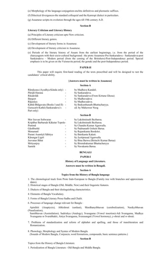 (e) Morphology of the language-conjugation-enclitic definitives and pleonastic suffixes.
(f) Dilectical divergences-the standard colloquial and the Kamrupi dialect in particulars.
(g) Assamese scripts-its evolution through the ages till 19th century A.D.
Section-B
Literary Criticism and Literary History
(a) Principles of Literary criticism upto New criticism.
(b) Different literary genres.
(c) Development of literary forms in Assamese.
(d) Development of literary criticism in Assamese.
(e) Periods of the literary history of Assam from the earliest beginnings, i.e. from the period of the
charyyageets with their socio-cultural background : the proto Assamese-Pre-Sankaradeva - Sankaradeva-post
Sankaradeva – Modern period (from the coming of the Britishers)-Post-Independence period. Special
emphasis is to be given on the Vaisnavite period, the gonaki and the post-Independence period.
PAPER-II
This paper will require first-hand reading of the texts prescribed and will be designed to test the
candidates’ critical ability.
[Answers must be written in Assamese]
Section-A
Rãmãyana (Ayodhya Kãnda only) - by Madhava Kandali.
Pãrijãt-Harana - by Sankaradeva.
Rãsakrïdã - by Sankaradeva (From Kirtana Ghosa).
Bargeet - by Madhavadeva
Rãjasûya - by Madhavadeva.
Kãthã-Bhãgavata (Books I and II) - by Baikunthanath Bhattacharyya.
Gurucarit-Kathã (Sankaradeva’s - ed. by Maheswar Neog
Part only)
Section-B
Mor Jeevan Soñwaran - by Lakshminath Bezbaroa.
Kripãbar Barbaruãr Kãkatar Topola- by Lakshminath Bezbaroa.
Pratimã - by Chandra Kumar Agarwalla.
Gãoñburhã - by Padmanath Gohain Barua.
Monamatî - by Rajanikanta Bordoloi.
Purani Asamîyã Sãhitya - by Banikanta Kakati.
Kãrengar Ligirî - by Jyotiprasad Agarwalla
Jeevanar Bãtat - by Bina Barwa (Birinchi Kumar Barua)
Mrityunjoy - by Birendrakumar Bhattacharyya
Samrãt - by Navakanta Barua.
BENGALI
PAPER-I
History of Language and Literature.
Answers must be written in Bengali.
Section-A
Topics from the History of Bangla language
1. The chronological track from Proto Indo-European to Bangla (Family tree with branches and approximate
dates).
2. Historical stages of Bangla (Old, Middle, New) and their linguistic features.
3. Dialects of Bangla and their distinguishing characteristics.
4. Elements of Bangla Vocabulary.
5. Forms of Bangla Literary Prose-Sadhu and Chalit.
6. Processes of language change relevant for Bangla :
Apinihiti (Anaptyxis), Abhishruti (umlaut), Murdhanyibhavan (cerebralization), Nasikyibhavan
(Nasalization),
Samibhavan (Assimilation), Sadrishya (Analogy), Svaragama (Vowel insertion)-Adi Svaragama, Madhya
Svaragama or Svarabhakti, Antya Svaragama, Svarasangati (Vowel hormony), y-shruti and w-shruti.
7. Problems of standardization and reform of alphabet and spelling, and those of transliteration and
Romanization.
8. Phonology, Morphology and Syntax of Modern Bangla.
(Sounds of Modern Bangla, Conjuncts; word formations, compounds; basic sentence patterns.)
Section-B
Topics from the History of Bangla Literature.
1. Periodization of Bangla Literature : Old Bangla and Middle Bangla.
 
