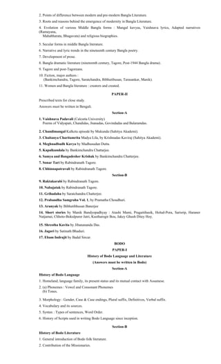 2. Points of difference between modern and pre-modern Bangla Literature.
3. Roots and reasons behind the emergence of modernity in Bangla Literature.
4. Evolution of various Middle Bangla forms : Mangal kavyas, Vaishnava lyrics, Adapted narratives
(Ramayana,
Mahabharata, Bhagavata) and religious biographies.
5. Secular forms in middle Bangla literature.
6. Narrative and lyric trends in the nineteenth century Bangla poetry.
7. Development of prose.
8. Bangla dramatic literature (nineteenth century, Tagore, Post-1944 Bangla drama).
9. Tagore and post-Tagoreans.
10. Fiction, major authors :
(Bankimchandra, Tagore, Saratchandra, Bibhutibusan, Tarasankar, Manik).
11. Women and Bangla literature : creators and created.
PAPER-II
Prescribed texts for close study.
Answers must be written in Bengali.
Section-A
1. Vaishnava Padavali (Calcutta University)
Poems of Vidyapati, Chandidas, Jnanadas, Govindadas and Balaramdas.
2. Chandimangal Kalketu episode by Mukunda (Sahitya Akademi).
3. Chaitanya Charitamrita Madya Lila, by Krishnadas Kaviraj (Sahitya Akademi).
4. Meghnadbadh Kavya by Madhusudan Dutta.
5. Kapalkundala by Bankimchandra Chattarjee.
6. Samya and Bangadesher Krishak by Bankimchandra Chatterjee.
7. Sonar Tari by Rabindranath Tagore.
8. Chhinnapatravali by Rabindranath Tagore.
Section-B
9. Raktakarabi by Rabindranath Tagore.
10. Nabajatak by Rabindranath Tagore.
11. Grihadaha by Saratchandra Chatterjee.
12. Prabandha Samgraha Vol. 1, by Pramatha Choudhuri.
13. Aranyak by Bibhutibhusan Banerjee
14. Short stories by Manik Bandyopadhyay : Atashi Mami, Pragaitihasik, Holud-Pora, Sarisrip, Haraner
Natjamai, Chhoto-Bokulpurer Jatri, Kustharogir Bou, Jakey Ghush Ditey Hoy.
15. Shrestha Kavita by Jibanananda Das.
16. Jagori by Satinath Bhaduri.
17. Ebam Indrajit by Badal Sircar.
BODO
PAPER-I
History of Bodo Language and Literature
(Answers must be written in Bodo)
Section-A
History of Bodo Language
1. Homeland, language family, its present status and its mutual contact with Assamese.
2. (a) Phonemes : Vowel and Consonant Phonemes
(b) Tones.
3. Morphology : Gender, Case & Case endings, Plural suffix, Definitives, Verbal suffix.
4. Vocabulary and its sources.
5. Syntax : Types of sentences, Word Order.
6. History of Scripts used in writing Bodo Language since inception.
Section-B
History of Bodo Literature
1. General introduction of Bodo folk literature.
2. Contribution of the Missionaries.
 