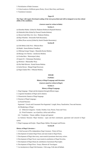 3. Periodization of Bodo Literature.
4. Critical analysis of different genre (Poetry, Novel, Short Story and Drama)
5. Translation Literature.
Paper-II
The Paper will require first-hand reading of the texts prescribed and will be designed to test the critical
ability of the candidates.
(Answers must be written in Bodo)
Section-A
(a) Khonthai-Methai (Edited by Madaram Brahma & Rupnath Brahma).
(b) Hathorkhi-Hala (Edited by Pramod Chandra Brahma)
(c) Boroni Gudi Sibsa Arw Aroz : Madaram Brahma.
(d) Raja Nilambar : Dwarendra Nath Basumatary.
(e) Bibar (Prose section) (Edited by Satish Chandra Basumatary)
Section-B
(a) Gibi Bithai (Aida Nwi) : Bihuram Boro
(b) Radab : Samar Brahma Chaudhury
(c) Okhrang Gongse Nangou : Brajendra Kumar Brahma
(d) Baisagu Arw Harimu : Laksheswar Brahma.
(e) Gwdan Boro : Manoranjan Lahary
(f) Jujaini Or : Chittaranjan Muchahary
(g) Mwihoor : Dharanidhar Wary
(h) Hor Badi Khwmsi : Kamal Kumar Brahma
(i) Jaolia Dewan : Mangal Singh Hozowary
(j) Hagra Guduni Mwi : Nilkamal Brahma.
DOGRI
PAPER-I
History of Dogri Language and Literature
(Answers must be written in Dogri)
Section-A
History of Dogri Language
1. Dogri language : Origin and development through different stages.
2. Linguistic boundaries of Dogri and its dialects.
3. Characteristic features of Dogri language.
4. Structure of Dogri Language :
(a) Sound Structure :
Segmental : Vowels and Consonants Non-Segmental : Length, Stress, Nasalization, Tone and Juncture.
(b) Morphology of Dogri :
(i) Inflection Categories : Gender, Number, Case, Person, Tense and Voice.
(ii) Word Formation : use of prefixes, infixes and suffixes.
(iii) Vocabulary : Tatsam, tadbhav, foreign and regional.
(c) Sentence Structure: Major Sentence - types and their constituents, agreement and concord in Dogri
syntax.
5. Dogri Language and Scripts : Dogre/Dogra Akkhar, Devanagari and Persian.
Section-B
History of Dogri Literature :
1. A brief account of Pre-independence Dogri Literature : Poetry & Prose.
2. Development of modern Dogri Poetry and main trends in Dogri Poetry.
3. Development of Dogri short-story, main trends & prominent short-story writers.
4. Development of Dogri Novel, main trends & contribution of Dogri Novelists.
5. Development of Dogri Drama & contribution of prominent Playwrights.
6. Development of Dogri Prose : Essays, Memoirs & Travelogues.
7. An introduction to Dogri Folk literature - Folk songs, Folk tales & Ballads.
 