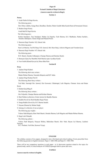 Paper-II
Textual Cristisim of Dogri Literature
(Answers must be written in Dogri)
Section-A
Poetry
1. Azadi Paihle Di Dogri Kavita.
The following poets :
Devi Ditta, Lakkhu, Ganga Ram, Ramdhan, Hardutt, Pahari Gandhi Baba Kanshi Ram & Permanand Almast.
2. Modern Dogri Poetry
Azadi Bad Di Dogri Kavita
The following poets :
Kishan Smailpuri, Tara Smailpuri, Mohan Lal Sapolia, Yash Sharma, K.S. Madhukar, Padma Sachdev,
Jitendra Udhampuri, Charan Singh and Prakash Premi.
3. Sheeraza Dogri Number 102, Ghazal Ank.
The following poets :
Ram Lal Sharma, Ved Pal Deep, N.D. Jamwal, Shiv Ram Deep, Ashwini Magotra and Virendra Kesar.
4. Sheeraza Dogri Number 147, Ghazal Ank
The following poets :
R.N. Shastri, Jitendra Udhampuri, Champa Sharma and Darshan Darshi.
5. Ramayan (Epic) by Shambhu Nath Sharma (upto Ayodhya Kand)
6. Veer Gulab (Khand Kavya) by Dinoo Bhai Pant.
Section-B
Prose
1. Ajakani Dogri Kahani
The following short story writers :
Madan Mohan Sharma, Narendra Khajuria and B.P. Sathe.
2. Ajakani Dogri Kahani Part-II
The following Short Story writters :
Ved Rahi, Narsingh Dev Jamwal, Om Goswami, Chhattrapal, Lalit Magotra, Chaman Arora and Ratan
Kesar.
3. Khatha Kunj Bhag II
The following Story writters :
Om Vidyarthi, Champa Sharma and Krishan Sharma
4. Meel Patthar (collection of short stories) by Bandhu Sharma
5. Kaiddi (Novel) by Desh Bandhu Dogra Nutan
6. Nanga Rukkh (Novel) by O.P. Sharma Sarathi.
7. Nayaan (Drama) by Mohan Singh.
8. Satrang (A collection of one act plays)
The following pay wrights :
Vishwa Nath Khajuria, Ram Nath Shastri, Jitendra Sharma, Lalit Magotra and Madan Mohan Sharma.
9. Dogri Lalit Nibandh
The following authors :
Vishwa Nath Khajuria, Narayan Mishra, Balkrishan Shastri, Shiv Nath, Shyam Lal Sharma, Lakshmi
Narayan,
D.C. Prashant, Ved Ghai, Kunwar Viyogi.
ENGLISH
The syllabus consists of two papers, designed to test a first-hand and critical reading of texts prescribed from
the following periods in English Literature: Paper I: 1600-1900 and Paper II : 1900-1990.
There will be two compulsory questions in each paper : a) A short-notes question related to the topics for
general study, and b) A critical analysis of UNSEEN passages both in prose and verse.
PAPER-I
Answers must be written in English.
 