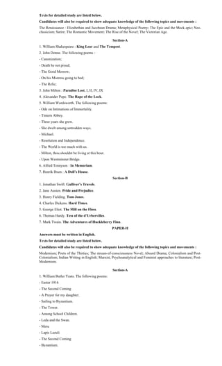 Texts for detailed study are listed below.
Candidates will also be required to show adequate knowledge of the following topics and movements :
The Renaissance : Elizabethan and Jacobean Drama; Metaphysical Poetry; The Epic and the Mock-epic; Neo-
classicism; Satire; The Romantic Movement; The Rise of the Novel; The Victorian Age.
Section-A
1. William Shakespeare : King Lear and The Tempest.
2. John Donne. The following poems :
- Canonization;
- Death be not proud;
- The Good Morrow;
- On his Mistress going to bed;
- The Relic;
3. John Milton : Paradise Lost, I, II, IV, IX
4. Alexander Pope. The Rape of the Lock.
5. William Wordsworth. The following poems:
- Ode on Intimations of Immortality.
- Tintern Abbey.
- Three years she grew.
- She dwelt among untrodden ways.
- Michael.
- Resolution and Independence.
- The World is too much with us.
- Milton, thou shouldst be living at this hour.
- Upon Westminster Bridge.
6. Alfred Tennyson : In Memoriam.
7. Henrik Ibsen : A Doll’s House.
Section-B
1. Jonathan Swift. Gulliver’s Travels.
2. Jane Austen. Pride and Prejudice.
3. Henry Fielding. Tom Jones.
4. Charles Dickens. Hard Times.
5. George Eliot. The Mill on the Floss.
6. Thomas Hardy. Tess of the d’Urbervilles.
7. Mark Twain. The Adventures of Huckleberry Finn.
PAPER-II
Answers must be written in English.
Texts for detailed study are listed below.
Candidates will also be required to show adequate knowledge of the following topics and movements :
Modernism; Poets of the Thirties; The stream-of-consciousness Novel; Absurd Drama; Colonialism and Post-
Colonialism; Indian Writing in English; Marxist, Psychoanalytical and Feminist approaches to literature; Post-
Modernism.
Section-A
1. William Butler Yeats. The following poems:
- Easter 1916
- The Second Coming
- A Prayer for my daughter.
- Sailing to Byzantium.
- The Tower.
- Among School Children.
- Leda and the Swan.
- Meru
- Lapis Lazuli
- The Second Coming
- Byzantium.
 