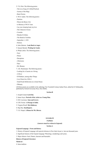 2. T.S. Eliot. The following poems :
- The Love Song of J.Alfred Prufrock
- Journey of the Magi.
- Burnt Norton.
3. W.H. Auden. The following poems :
- Partition
- Musee des Beaux Arts
- in Memory of W.B. Yeats
- Lay your sleeping head, my love
- The Unknown Citizen
- Consider
- Mundus Et Infans
- The Shield of Achilles
- September 1, 1939
- Petition.
4. John Osborne : Look Back in Anger.
5. Samuel Beckett. Waiting for Godot.
6. Philip Larkin. The following poems :
- Next
- Please
- Deceptions
- Afternoons
- Days
- Mr. Bleaney
7. A.K. Ramanujan. The following poems :
- Looking for a Causim on a Swing
- A River
- Of Mothers, among other Things
- Love Poem for a Wife 1
- Small-Scale Reflections on a Great House
- Obituary
(All these poems are available in the anthology Ten Twentieth Century Indian Poets, edited by R. Parthasarthy,
published by Oxford University Press, New Delhi).
Section-B
1. Joseph Conrad. Lord Jim.
2. James Joyce. Portrait of the Artist as a Young Man.
3. D.H. Lawrence. Sons and Lovers.
4. E.M. Forster. A Passage to India.
5. Virginia Woolf. Mrs Dalloway.
6. Raja Rao. Kanthapura.
7. V.S. Naipal. A House for Mr. Biswas.
GUJARATI
PAPER-I
(Answers must be written in Gujarati)
Section-A
Gujarati Language : Form and history
1. History of Gujarati Language with special reference to New Indo-Aryan i.e. last one thousand years.
2. Significant features of the Gujarati language: Phonology, morphology and syntax.
3. Major dialects: Surti, Pattani, charotari and Saurashtri.
History of Gujarati Literature
Medieval :
4. Jaina tradition
 