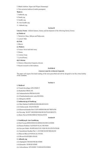 5. Bhakti tradition: Sagun and Nirgun (Jnanmargi)
6. Non-sectarian tradition (Laukik parampara)
Modern:
7. Sudharak yug
8. Pandit yug
9. Gandhi yug
10. Anu-Gandhi yug
11. Adhunik yug
Section-B
Literary Forms : (Salient features, history and development of the following literary forms):
(a) Medieval
1. Narratives: Rasa, Akhyan and Padyavarta
2. Lyrical: Pada
(b) Folk
3. Bhavai
(c) Modern
4. Fiction: Novel and short story
5. Drama
6. Literary Essay
7. Lyrical Poetry
(d) Criticism
8. History of theoretical Gujarati criticism
9. Recent research in folk tradition.
PAPER-II
(Answers must be written in Gujarati)
The paper will require first hand reading of the texts prescribed and will be designed to test the critical ability
of the candidate.
Section-A
1. Medieval
(i) Vasantvilas phagu-AJNATKRUT
(ii) Kadambari-BHALAN
(iii) Sudamacharitra-PREMANAND
(iv) Chandrachandravatini varta-SHAMAL
(v) Akhegeeta-AKHO
2. Sudharakyug & Pandityug
(vi) Mari Hakikat-NARMADASHANKAR DAVE
(vii) Farbasveerah- DALPATRAM
(viii)Saraswatichandra-Part-I GOVARDHANRAM TRIPATHI
(ix) Purvalap- 'KANT' (MANISHANKAR RATNAJI BHATT)
(x) Raino Parvat-RAMANBHAI NEELKANTH
Section-B
1. Gandhiyug & Anu Gandhiyug
(i) Hind Swaraj-MOHANDAS KARMACHAND GANDHI
(ii) Patanni Prabhuta- KANHAIYALAL MUNSHI
(iii) Kavyani Shakti- RAMNARAYAN VISH-WANATH PATHAK
(iv) Saurashtrani Rasdhar Part 1- ZAVERCHAND MEGHANI
(v) Manvini Bhavai-PANNALAL PATEL
(vi) Dhvani-RAJENDRA SHAH
2. Adhunik yug
(vii) Saptapadi-UMASHANKAR JOSHI
(viii)Janantike- SURESH JOSHI
(ix) Ashwatthama- SITANSHU YASHASCHANDRA
 