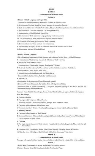 HINDI
PAPER-I
(Answers must be written in Hindi)
Section-A
1. History of Hindi Language and Nagari Lipi.
I. Grammatical and applied forms of Apbhransh, Awahatta & Arambhik Hindi.
II. Development of Braj and Awadhi as literary language during medieval period.
III. Early form of Khari-boli in Siddha-Nath Sahitya, Khusero, Sant Sahitaya, Rahim etc. and Dakhni Hindi.
IV. Development of Khari-boli and Nagari Lipi during 19th Century.
V. Standardisation of Hindi Bhasha & Nagari Lipi.
VI. Development of Hindi as national Language during freedom movement.
VII. The development of Hindi as a National Language of Union of India.
VIII. Scientific & Technical development of Hindi Language.
IX. Prominent dialects of Hindi and their inter- relationship.
X. Salient features of Nagari Lipi and the efforts for its reform & Standard form of Hindi.
XI. Grammatical structure of Standard Hindi.
Section-B
2. History of Hindi Literature.
I. The relevance and importance of Hindi literature and tradition of writing History of Hindi Literature.
II. Literary trends of the following four periods of history of Hindi Literature.
A. Adikal-Sidh, Nath and Raso Sahitya.
Prominent poets - Chandvardai, Khusaro, Hemchandra, Vidyapati.
B. Bhaktikal - Sant Kavyadhara, Sufi Kavyadhara, Krishna Bhaktidhara and Ram Bhaktidhara.
Prominent Poets - Kabir, Jayasi, Sur & Tulsi.
C. Ritikal-Ritikavya, Ritibaddhakavya & Riti Mukta Kavya.
Prominent Poets-Keshav, Bihari, Padmakar and Ghananand.
D. Adhunik Kal
a. Renaissance, the development of Prose, Bharatendu Mandal.
b. Prominent Writers : Bharatendu, Bal Krishna Bhatt & Pratap Narain Mishra.
c. Prominent trends of modern Hindi Poetry : Chhayavad, Pragativad, Proyogvad, Nai Kavita, Navgeet and
Contemporary poetry and Janvadi Kavita.
Prominent Poets : Maithili Sharan Gupta, Prasad, Nirala, Mahadevi, Dinkar, Agyeya, Muktibodh, Nagarjun.
III. Katha Sahitya
A. Upanyas & Realism
B. The origin and development of Hindi Novels.
C. Prominent Novelists : Premchand, Jainendra, Yashpal, Renu and Bhism Sahani.
D. The origin and development of Hindi short story.
E. Prominent short Story Writers : Premchand, Prasad, Agyeya, Mohan Rakesh & Krishna Shobti.
IV. Drama & Theatre
A. The origin & Development of Hindi Drama.
B. Prominent Dramatists : Bharatendu, Prasad, Jagdish Chandra Mathur, Ram Kumar Verma, Mohan Rakesh.
C. The development of Hindi Theatre.
V. Criticism
A. The origin and development of Hindi criticism : Saiddhantik, Vyavharik, Pragativadi, Manovishleshanvadi
& Nai Alochana.
B. Prominent critics : Ramchandra Shukla, Hajari Prasad Dwivedi, Ram Vilas Sharma & Nagendra.
VI. The other forms of Hindi prose-Lalit Nibandh, Rekhachitra, Sansmaran, Yatravrittant.
PAPER-II
(Answers must be written in Hindi)
This paper will require first hand reading of prescribed texts and will test the critical ability of the candidates.
Section-A
1. Kabir : Kabir Granthawali, Ed, Shyam Sundar Das (First hundred Sakhis.)
2. Surdas : Bhramar Gitsar, Ed. Ramchandra Shukla (First hundred Padas)
 