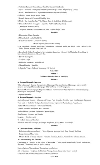 3. Tulsidas : Ramchrit Manas (Sundar Kand) Kavitawali (Uttar Kand).
4. Jayasi : Padmawat Ed. Shyam Sundar Das (Sinhal Dwip Khand & Nagmativiyog Khand)
5. Bihari : Bihari Ratnakar Ed. Jagnnath Prasad Ratnakar (First 100 Dohas)
6. Maithili : Bharat Bharati Sharan Gupta
7. Prasad : Kamayani (Chinta and Sharddha Sarg)
8. Nirala : Rag-Virag, Ed. Ram Vilas Sharma (Ram Ki Shakti Puja & Kukurmutta).
9. Dinkar : Kurushetra 10. Agyeya : Angan Ke Par Dwar (Asadhya Vina)
11. Muktiboth: Brahma Rakshas
12. Nagarjun: Badal Ko Ghirte Dekha Hai, Akal Ke Bad, Harijan Gatha.
Section-B
1. Bharatendu : Bharat Durdasha
2. Mohan Rakesh : Ashad Ka Ek Din
3. Ramchandra Shukla : Chintamani (Part I)
(Kavita Kya Hai] Shraddha Aur Bhakti)
4. Dr. Satyendra : Nibandh Nilaya-Bal Krishna Bhatt, Premchand, Gulab Rai, Hajari Prasad Dwivedi, Ram
Vilas Sharma, Agyeya, Kuber Nath Rai.
5. Premchand : Godan, Premchand ki Sarvashreshtha Kahaniyan, Ed. Amrit Rai/Manjusha - Prem Chand ki
Sarvashreshtha Kahaniyan, Ed. Amrit Rai.
6. Prasad : Skandgupta
7. Yashpal : Divya
8. Phaniswar Nath Renu : Maila Anchal
9. Mannu Bhandari : Mahabhoj
10. Rajendra Yadav : Ek Dunia Samanantar (All Stories)
KANNADA
PAPER-I
(Answers must be written in Kannada)
Section-A
A. History of Kannada Language
What is Language? General charecteristics of Language. Dravidian Family of Languages and its specific
features, Antiquity of Kannada Language, Different Phases of its Development.
Dialects of Kannada Language : Regional and Social Various aspects of development of Kannada Language :
phonological and Semantic changes.
Language borrowing.
B. History of Kannada Literature
Ancient Kannada literature : Influence and Trends. Poets for study : Specified poets from Pampa to Ratnakara
Varni are to be studied in the light of contents, form and expression : Pampa, Janna, Nagachandra.
Medieval Kannada literature : Influence and Trends.
Vachana literature : Basavanna, Akka Mahadevi.
Medieval Poets : Harihara, Ragha-vanka, Kumar-Vyasa.
Dasa literature : Purandra and Kanaka.
Sangataya : Ratnakaravarni
C. Modern Kannada literature :
Influence, trends and idealogies, Navodaya, Pragatishila, Navya, Dalita and Bandaya.
Section-B
A. Poetics and literary criticism :
Definition and concepts of poetry : Word, Meaning, Alankara, Reeti, Rasa, Dhwani, Auchitya.
Interpretations of Rasa Sutra.
Modern Trends of literary criticism : Formalist, Historical, Marxist, Feminist, Post-colonial criticism.
B. Cultural History of Karnataka
Contribution of Dynasties to the culture of Karnataka : Chalukyas of Badami and Kalyani, Rashtrakutas,
Hoysalas, Vijayanagara rulers, in literary context.
Major religions of Karnataka and their cultural contributions.
Arts of Karnataka : Sculpture, Architecture, Painting, Music, Dance-in the literary context.
Unification of Karnataka and its impact on Kannada literature.
PAPER-II
 