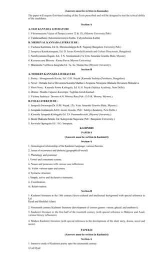 (Answers must be written in Kannada)
The paper will require first-hand reading of the Texts prescribed and will be designed to test the critical ability
of the candidates.
Section-A
A. OLD KANNADA LITERATURE
1. Vikramaarjuna Vijaya of Pampa (cantos 12 & 13), (Mysore University Pub.)
2. Vaddaraadhane (Sukumaraswamyia Kathe, Vidyutchorana Kathe)
B. MEDIEVAL KANNADA LITERATURE :
1. Vachana Kammata, Ed: K. Marulasiddappa K.R. Nagaraj (Bangalore University Pub.)
2. Janapriya Kanakasamputa, Ed. D. Javare Gowda (Kannada and Culture Directorate, Bangalore)
3. Nambiyannana Ragale, Ed., T.N. Sreekantaiah (Ta.Vem. Smaraka Grantha Male, Mysore)
4. Kumaravyasa Bharata : Karna Parva (Mysore University)
5. Bharatesha Vaibhava Sangraha Ed. Ta. Su. Shama Rao (Mysore University)
Section-B
A. MODERN KANNADA LITERATURE
1. Poetry : Hosagannada Kavite, Ed : G.H. Nayak (Kannada Saahitya Parishattu, Bangalore)
2. Novel : Bettada Jeeva-Shivarama Karanta Madhavi-Arupama Niranjana Odalaala-Devanuru Mahadeva
3. Short Story : Kannada Sanna Kathegalu, Ed. G.H. Nayak (Sahitya Academy, New Delhi).
4. Drama : Shudra Tapaswi-Kuvempu. Tughlak-Girish Karnad.
5. Vichara Saahitya : Devaru-A.N. Moorty Rao (Pub : D.V.K. Moorty, Mysore.)
B. FOLK LITERATURE :
1. Janapada Swaroopa-Dr. H.M. Nayak. (Ta. Vem. Smaraka Grantha Male, Mysore.)
2. Janapada Geetaanjali-Ed.D. Javare Gowda. (Pub : Sahitya Academy, New Delhi.)
3. Kannada Janapada Kathegalu-Ed. J.S. Paramashivaiah, (Mysore University.)
4. Beedi Makkalu Beledo. Ed. Kalegowda Nagavara (Pub : Bangalore University.)
5. Savirada Ogatugalu-Ed : S.G. Imrapura.
KASHMIRI
PAPER-I
(Answers must be written in Kashmiri)
Section-A
1. Genealogical relationship of the Kashmiri language: various theories.
2. Areas of occurrence and dialects (geographical/social)
3. Phonology and grammar:
i. Vowel and consonant system;
ii. Nouns and pronouns with various case inflections;
iii. Verbs: various types and tenses.
4. Syntactic structure:
i. Simple, active and declarative statments;
ii. Coordination;
iii. Relativisation.
Section-B
1. Kashmiri literature in the 14th century (Socio-cultural and intellectual background with special reference to
Lal
Dyad and Sheikhul Alam)
2. Nineteenth century Kashmiri literature (development of various genres: vatsun; ghazal; and mathnavi).
3. Kashmiri literature in the first half of the twentieth century (with special reference to Mahjoor and Azad;
various literary influences).
4. Modern Kashmiri literature (with special refernece to the development of the short story, drama, novel and
nazm).
PAPER-II
(Answers must be written in Kashmiri)
Section-A
1. Intensive study of Kashmiri poetry upto the nineteenth century:
i) Lal Dyad
 