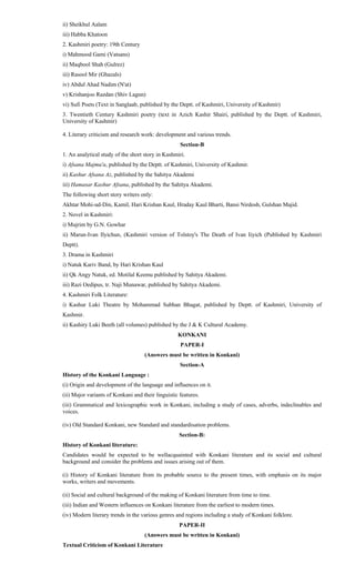 ii) Sheikhul Aalam
iii) Habba Khatoon
2. Kashmiri poetry: 19th Century
i) Mahmood Gami (Vatsans)
ii) Maqbool Shah (Gulrez)
iii) Rasool Mir (Ghazals)
iv) Abdul Ahad Nadim (N'at)
v) Krishanjoo Razdan (Shiv Lagun)
vi) Sufi Poets (Text in Sanglaab, published by the Deptt. of Kashmiri, University of Kashmir)
3. Twentieth Century Kashmiri poetry (text in Azich Kashir Shairi, published by the Deptt. of Kashmiri,
University of Kashmir)
4. Literary criticism and research work: development and various trends.
Section-B
1. An analytical study of the short story in Kashmiri.
i) Afsana Majmu'a, published by the Deptt. of Kashmiri, University of Kashmir.
ii) Kashur Afsana Az, published by the Sahitya Akademi
iii) Hamasar Kashur Afsana, published by the Sahitya Akademi.
The following short story writers only:
Akhtar Mohi-ud-Din, Kamil, Hari Krishan Kaul, Hraday Kaul Bharti, Bansi Nirdosh, Gulshan Majid.
2. Novel in Kashmiri:
i) Mujrim by G.N. Gowhar
ii) Marun-Ivan Ilyichun, (Kashmiri version of Tolstoy's The Death of Ivan Iiyich (Published by Kashmiri
Deptt).
3. Drama in Kashmiri
i) Natuk Kariv Band, by Hari Krishan Kaul
ii) Qk Angy Natuk, ed. Motilal Keemu published by Sahitya Akademi.
iii) Razi Oedipus, tr. Naji Munawar, published by Sahitya Akademi.
4. Kashmiri Folk Literature:
i) Kashur Luki Theatre by Mohammad Subhan Bhagat, published by Deptt. of Kashmiri, University of
Kashmir.
ii) Kashiry Luki Beeth (all volumes) published by the J & K Cultural Academy.
KONKANI
PAPER-I
(Answers must be written in Konkani)
Section-A
History of the Konkani Language :
(i) Origin and development of the language and influences on it.
(ii) Major variants of Konkani and their linguistic features.
(iii) Grammatical and lexicographic work in Konkani, including a study of cases, adverbs, indeclinables and
voices.
(iv) Old Standard Konkani, new Standard and standardisation problems.
Section-B:
History of Konkani literature:
Candidates would be expected to be wellacquainted with Konkani literature and its social and cultural
background and consider the problems and issues arising out of them.
(i) History of Konkani literature from its probable source to the present times, with emphasis on its major
works, writers and movements.
(ii) Social and cultural background of the making of Konkani literature from time to time.
(iii) Indian and Western influences on Konkani literature from the earliest to modern times.
(iv) Modern literary trends in the various genres and regions including a study of Konkani folklore.
PAPER-II
(Answers must be written in Konkani)
Textual Criticism of Konkani Literature
 