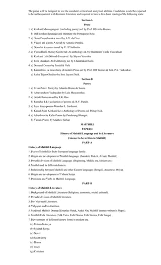 The paper will be designed to test the canidate's critical and analytical abilities. Candidates would be expected
to be wellacquainted with Konkani Literature and required to have a first-hand reading of the following texts:
Section-A
Prose
1. a) Konkani Mansagangotri (excluding poetry) ed. by Prof. Olivinho Gomes.
b) Old Konkani language and literature-the Portuguese Role.
2. a) Otmo Denvcharak-a novel by A.V. da Cruz.
b) Vadoll ani Varem-A novel by Antonio Pereira.
c) Devache Kurpen-a novel by V J P Saldanha.
3. a) Vajralikhani-Shenoy Goem-bab-An anthology-ed. by Shantaram Varde Valavalikar
b) Konkani Lalit Niband-Essays-ed. By Shyam Verenkar
c) Teen Dasakam-An lAnthology-ed. by Chandrakant Keni.
4. a) Demand-Drama-by Pundalik Naik
b) Kadambini- A miscellany of modern Prose-ed. by Prof. OJF Gomes & Smt. P.S. Tadkodkar.
c) Ratha Tujeo Ghudieo-by Smt. Jayanti Naik.
Section-B
Poetry
1. a) Ev ani Mori: Poetry by Eduardo Bruno de Souza.
b) Abravanchem Yadnyadan-by Luis Mascarenhas.
2. a) Godde Ramayan-ed.by R.K. Rao
b) Ratnahar I &II-collection of poems ed. R.V. Pandit.
3. a) Zayo Zuyo-poems-Manohar L. Sardessai.
b) Kanadi Mati Konkani Kavi-Anthology of Poems-ed. Pratap Naik.
4. a) Adrushatache Kalle-Poems by Pandurang Bhangui.
b) Yaman-Poems by Madhav Borkar
MAITHILI
PAPER-I
History of Maithili Language and its Literature
(Answer to be written in Maithili)
PART-A
History of Maithili Language
1. Place of Maithili in Indo-European language family.
2. Origin and development of Maithili language. (Sanskrit, Prakrit, Avhatt, Maithili)
3. Periodic division of Maithili Language. (Beginning, Middle era, Modern era)
4. Maithili and its different dialects.
5. Relationship between Maithili and other Eastern languages (Bengali, Assamese, Oriya).
6. Origin and development of Tirhuta Script.
7. Pronouns and Verbs in Maithili Language.
PART-B
History of Maithili Literature
1. Background of Maithili Literature (Religious, economic, social, cultural).
2. Periodic division of Maithili literature.
3. Pre-Vidyapati Literature.
4. Vidyapati and his tradition.
5. Medieval Maithili Drama (Kirtaniya Natak, Ankai Nat, Maithili dramas written in Nepal).
6. Maithili Folk Literature (Folk Tales, Folk Drama, Folk Stories, Folk Songs).
7. Development of different literary forms in modern era.
(a) Prabandh-kavya
(b) Muktak-kavya
(c) Novel
(d) Short Story
(e) Drama
(f) Essay
(g) Criticism
 