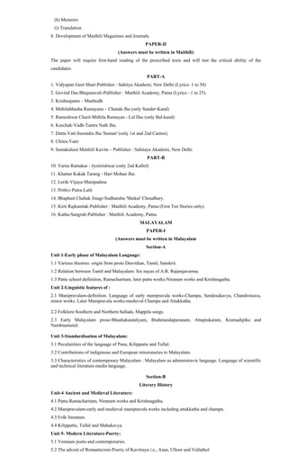 (h) Memoirs
(i) Translation
8. Development of Maithili Magazines and Journals.
PAPER-II
(Answers must be written in Maithili)
The paper will require first-hand reading of the prescribed texts and will test the critical ability of the
candidates.
PART-A
1. Vidyapati Geet-Shati-Publisher : Sahitya Akademi, New Delhi (Lyrics- 1 to 50)
2. Govind Das Bhajanavali-Publisher : Maithili Academy, Patna (Lyrics - 1 to 25).
3. Krishnajanm – Manbodh
4. Mithilabhasha Ramayana – Chanda Jha (only Sunder-Kand)
5. Rameshwar Charit Mithila Ramayan - Lal Das (only Bal-kand)
6. Keechak-Vadh-Tantra Nath Jha.
7. Datta-Vati-Surendra Jha 'Suman' (only 1st and 2nd Cantos).
8. Chitra-Yatri
9. Samakaleen Maithili Kavita – Publisher : Sahitaya Akademi, New Delhi.
PART-B
10. Varna Ratnakar - Jyotirishwar (only 2nd Kallol)
11. Khattar Kakak Tarang - Hari Mohan Jha.
12. Lorik-Vijaya-Manipadma
13. Prithvi Putra-Lalit
14. Bhaphait Chahak Jinagi-Sudhanshu 'Shekar' Choudhary.
15. Kirti Rajkamlak-Publisher : Maithili Academy, Patna (First Ten Stories only).
16. Katha-Sangrah-Publisher : Maithili Academy, Patna.
MALAYALAM
PAPER-I
(Answers must be written in Malayalam
Section-A
Unit 1-Early phase of Malayalam Language:
1.1 Various theories: origin from proto Dravidian, Tamil, Sanskrit.
1.2 Relation between Tamil and Malayalam: Six nayas of A.R. Rajarajavarma.
1.3 Pattu school-definition, Ramacharitam, later pattu works-Niranam works and Krishnagatha.
Unit 2-Linguistic features of :
2.1 Manipravalam-definition. Language of early manipravala works-Champu, Sandesakavya, Chandrotsava,
minor works. Later Manipravala works-medieval Champu and Attakkatha.
2.2 Folklore-Southern and Northern ballads, Mappila songs.
2.3 Early Malayalam prose-Bhashakautaliyam, Brahmandapuranam, Attaprakaram, Kramadipika and
Nambiantamil.
Unit 3-Standardisation of Malayalam:
3.1 Peculairities of the language of Pana, Kilippattu and Tullal.
3.2 Contributions of indigenous and European missionaries to Malayalam.
3.3 Characteristics of contemporary Malayalam : Malayalam as administravie language. Language of scientific
and technical literature-media language.
Section-B
Literary History
Unit-4 Ancient and Medieval Literature:
4.1 Pattu-Ramacharitam, Niranam works and Krishnagatha.
4.2 Manipravalam-early and medieval manipravala works including attakkatha and champu.
4.3 Folk literature.
4.4 Kilippattu, Tullal and Mahakavya.
Unit 5- Modern Literature-Poerty:
5.1 Venmani poets and contemporaries.
5.2 The advent of Romanticism-Poerty of Kavitraya i.e., Asan, Ulloor and Vallathol
 