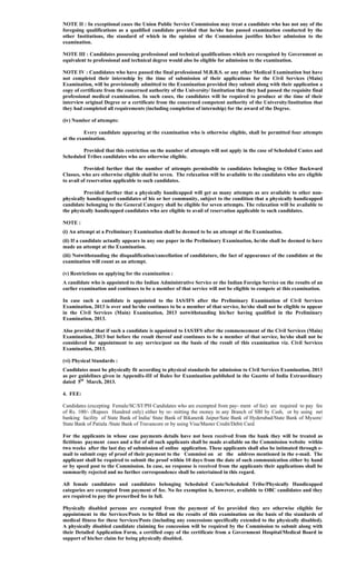NOTE II : In exceptional cases the Union Public Service Commission may treat a candidate who has not any of the
foregoing qualifications as a qualified candidate provided that he/she has passed examination conducted by the
other Institutions, the standard of which in the opinion of the Commission justifies his/her admission to the
examination.
NOTE III : Candidates possessing professional and technical qualifications which are recognised by Government as
equivalent to professional and technical degree would also be eligible for admission to the examination.
NOTE IV : Candidates who have passed the final professional M.B.B.S. or any other Medical Examination but have
not completed their internship by the time of submission of their applications for the Civil Services (Main)
Examination, will be provisionally admitted to the Examination provided they submit along with their application a
copy of certificate from the concerned authority of the University/ Institution that they had passed the requisite final
professional medical examination. In such cases, the candidates will be required to produce at the time of their
interview original Degree or a certificate from the concerned competent authority of the University/Institution that
they had completed all requirements (including completion of internship) for the award of the Degree.
(iv) Number of attempts:
Every candidate appearing at the examination who is otherwise eligible, shall be permitted four attempts
at the examination.
Provided that this restriction on the number of attempts will not apply in the case of Scheduled Castes and
Scheduled Tribes candidates who are otherwise eligible.
Provided further that the number of attempts permissible to candidates belonging to Other Backward
Classes, who are otherwise eligible shall be seven. The relaxation will be available to the candidates who are eligible
to avail of reservation applicable to such candidates.
Provided further that a physically handicapped will get as many attempts as are available to other non-
physically handicapped candidates of his or her community, subject to the condition that a physically handicapped
candidate belonging to the General Category shall be eligible for seven attempts. The relaxation will be available to
the physically handicapped candidates who are eligible to avail of reservation applicable to such candidates.
NOTE :
(i) An attempt at a Preliminary Examination shall be deemed to be an attempt at the Examination.
(ii) If a candidate actually appears in any one paper in the Preliminary Examination, he/she shall be deemed to have
made an attempt at the Examination.
(iii) Notwithstanding the disqualification/cancellation of candidature, the fact of appearance of the candidate at the
examination will count as an attempt.
(v) Restrictions on applying for the examination :
A candidate who is appointed to the Indian Administrative Service or the Indian Foreign Service on the results of an
earlier examination and continues to be a member of that service will not be eligible to compete at this examination.
In case such a candidate is appointed to the IAS/IFS after the Preliminary Examination of Civil Services
Examination, 2013 is over and he/she continues to be a member of that service, he/she shall not be eligible to appear
in the Civil Services (Main) Examination, 2013 notwithstanding his/her having qualified in the Preliminary
Examination, 2013.
Also provided that if such a candidate is appointed to IAS/IFS after the commencement of the Civil Services (Main)
Examination, 2013 but before the result thereof and continues to be a member of that service, he/she shall not be
considered for appointment to any service/post on the basis of the result of this examination viz. Civil Services
Examination, 2013.
(vi) Physical Standards :
Candidates must be physically fit according to physical standards for admission to Civil Services Examination, 2013
as per guidelines given in Appendix-III of Rules for Examination published in the Gazette of India Extraordinary
dated 5th
March, 2013.
4. FEE:
Candidates (excepting Female/SC/ST/PH Candidates who are exempted from pay- ment of fee) are required to pay fee
of Rs. 100/- (Rupees Hundred only) either by re- mitting the money in any Branch of SBI by Cash, or by using net
banking facility of State Bank of India/ State Bank of Bikaner& Jaipur/Sate Bank of Hyderabad/State Bank of Mysore/
State Bank of Patiala /State Bank of Travancore or by using Visa/Master Credit/Debit Card.
For the applicants in whose case payments details have not been received from the bank they will be treated as
fictitious payment cases and a list of all such applicants shall be made available on the Commission website within
two weeks after the last day of submission of online application. These applicants shall also be intimated through e-
mail to submit copy of proof of their payment to the Commissi on at the address mentioned in the e-mail. The
applicant shall be required to submit the proof within 10 days from the date of such communication either by hand
or by speed post to the Commission. In case, no response is received from the applicants their applications shall be
summarily rejected and no further correspondence shall be entertained in this regard.
All female candidates and candidates belonging Scheduled Caste/Scheduled Tribe/Physically Handicapped
categories are exempted from payment of fee. No fee exemption is, however, available to OBC candidates and they
are required to pay the prescribed fee in full.
Physically disabled persons are exempted from the payment of fee provided they are otherwise eligible for
appointment to the Services/Posts to be filled on the results of this examination on the basis of the standards of
medical fitness for these Services/Posts (including any concessions specifically extended to the physically disabled).
A physically disabled candidate claiming fee concession will be required by the Commission to submit along with
their Detailed Application Form, a certified copy of the certificate from a Government Hospital/Medical Board in
support of his/her claim for being physically disabled.
 