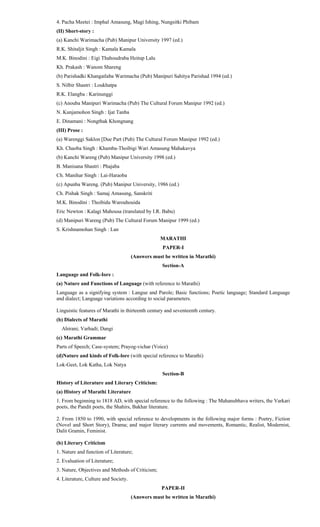4. Pacha Meetei : Imphal Amasung, Magi Ishing, Nungsitki Phibam
(II) Short-story :
(a) Kanchi Warimacha (Pub) Manipur University 1997 (ed.)
R.K. Shitaljit Singh : Kamala Kamala
M.K. Binodini : Eigi Thahoudraba Heitup Lalu
Kh. Prakash : Wanom Shareng
(b) Parishadki Khangatlaba Warimacha (Pub) Manipuri Sahitya Parishad 1994 (ed.)
S. Nilbir Shastri : Loukhatpa
R.K. Elangba : Karinunggi
(c) Anouba Manipuri Warimacha (Pub) The Cultural Forum Manipur 1992 (ed.)
N. Kunjamohon Singh : Ijat Tanba
E. Dinamani : Nongthak Khongnang
(III) Prose :
(a) Warenggi Saklon [Due Part (Pub) The Cultural Forum Manipur 1992 (ed.)
Kh. Chaoba Singh : Khamba-Thoibigi Wari Amasung Mahakavya
(b) Kanchi Wareng (Pub) Manipur University 1998 (ed.)
B. Manisana Shastri : Phajaba
Ch. Manihar Singh : Lai-Haraoba
(c) Apunba Wareng. (Pub) Manipur University, 1986 (ed.)
Ch. Pishak Singh : Samaj Amasung, Sanskriti
M.K. Binodini : Thoibidu Warouhouida
Eric Newton : Kalagi Mahousa (translated by I.R. Babu)
(d) Manipuri Wareng (Pub) The Cultural Forum Manipur 1999 (ed.)
S. Krishnamohan Singh : Lan
MARATHI
PAPER-I
(Answers must be written in Marathi)
Section-A
Language and Folk-Iore :
(a) Nature and Functions of Language (with reference to Marathi)
Language as a signifying system : Langue and Parole; Basic functions; Poetic language; Standard Language
and dialect; Language variations according to social parameters.
Linguistic features of Marathi in thirteenth century and seventeenth century.
(b) Dialects of Marathi
Ahirani; Varhadi; Dangi
(c) Marathi Grammar
Parts of Speech; Case-system; Prayog-vichar (Voice)
(d)Nature and kinds of Folk-lore (with special reference to Marathi)
Lok-Geet, Lok Katha, Lok Natya
Section-B
History of Literature and Literary Criticism:
(a) History of Marathi Literature
1. From beginning to 1818 AD, with special reference to the following : The Mahanubhava writers, the Varkari
poets, the Pandit poets, the Shahirs, Bakhar literature.
2. From 1850 to 1990, with special reference to developments in the following major forms : Poetry, Fiction
(Novel and Short Story), Drama; and major literary currents and movements, Romantic, Realist, Modernist,
Dalit Gramin, Feminist.
(b) Literary Criticism
1. Nature and function of Literature;
2. Evaluation of Literature;
3. Nature, Objectives and Methods of Criticism;
4. Literature, Culture and Society.
PAPER-II
(Answers must be written in Marathi)
 